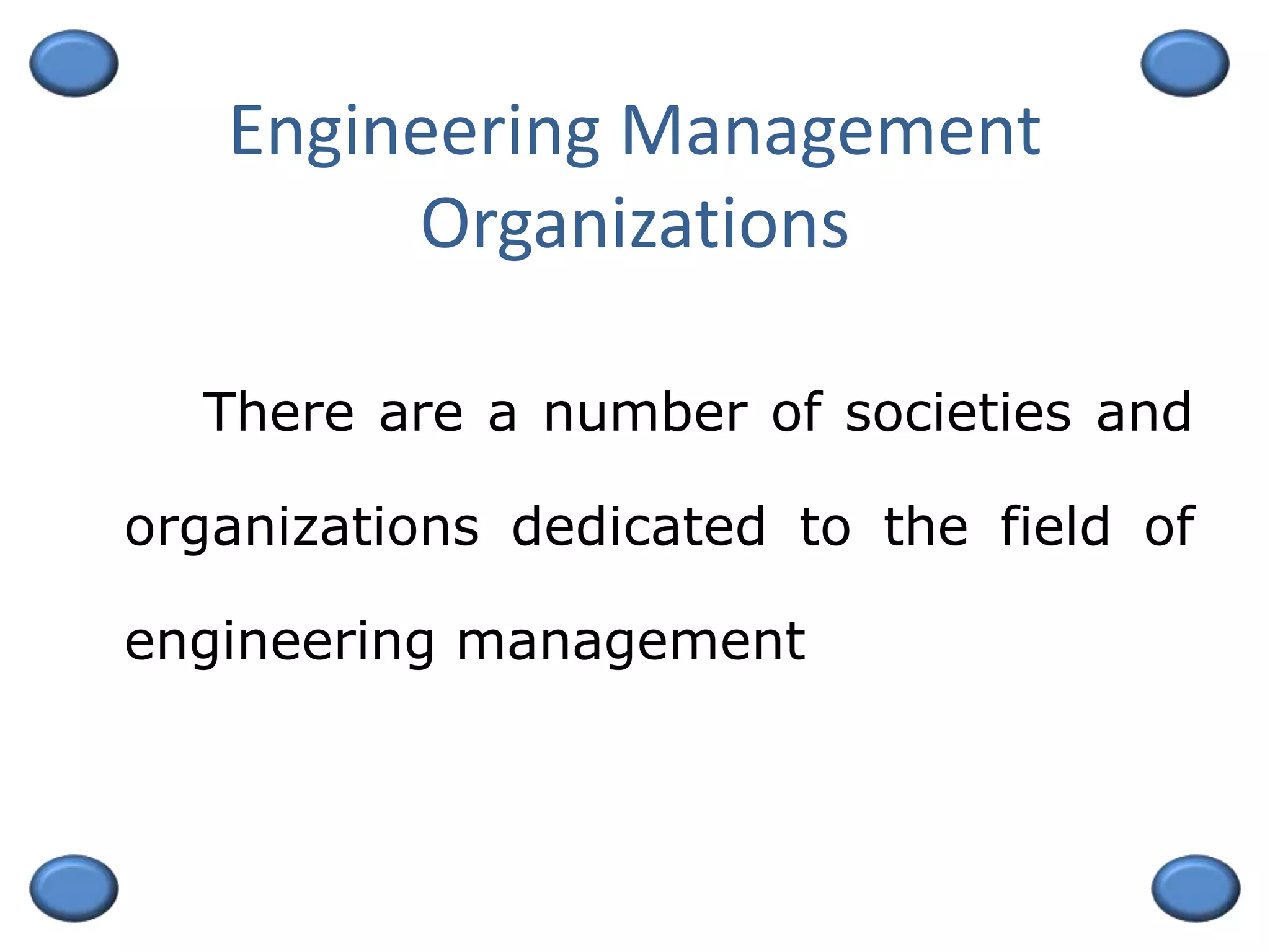 Engineering Management
Organizations
There are a number of societies and
organizations dedicated to the field of
engineering management
 