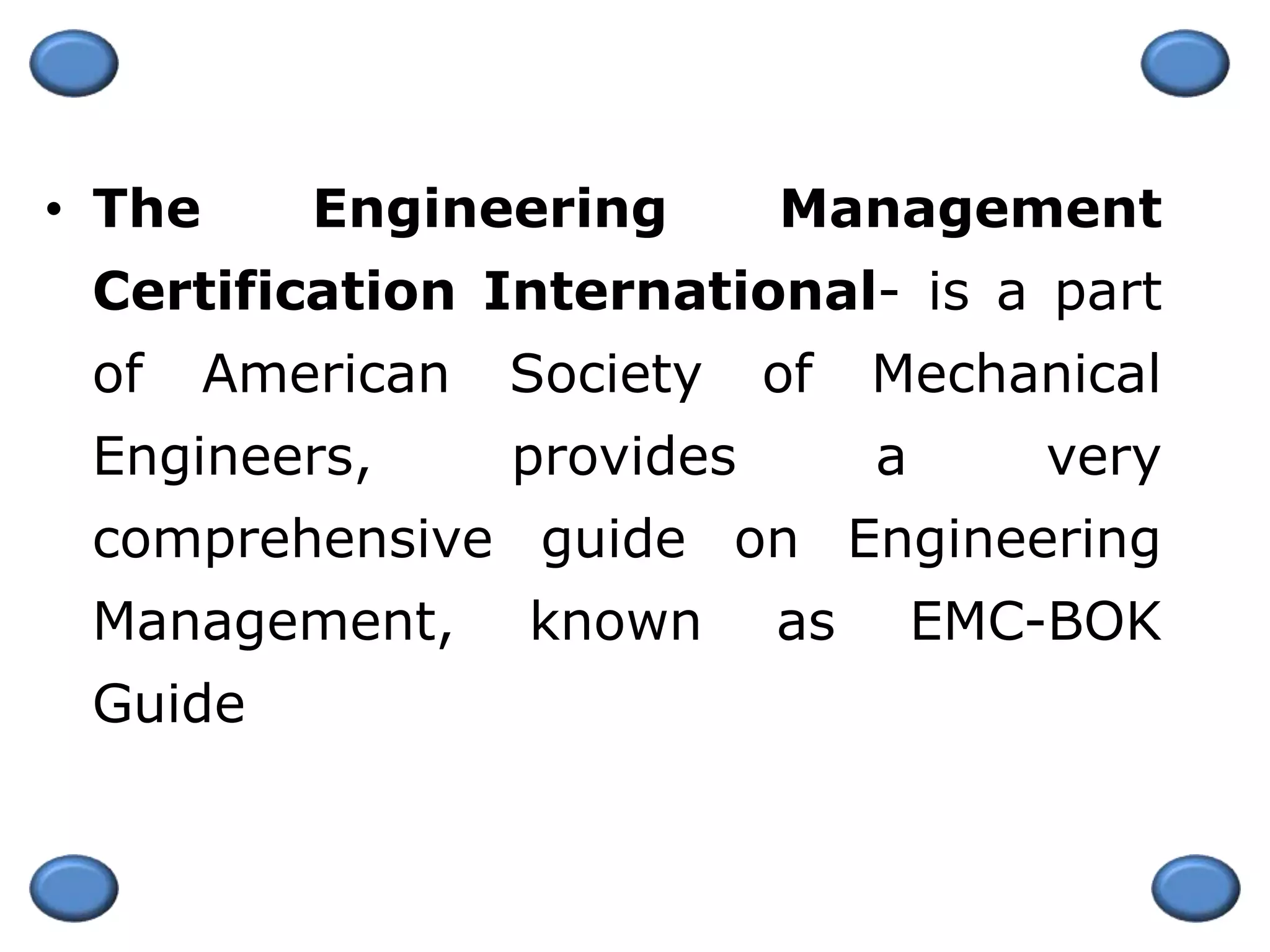 • The Engineering Management
Certification International- is a part
of American Society of Mechanical
Engineers, provides a very
comprehensive guide on Engineering
Management, known as EMC-BOK
Guide
 