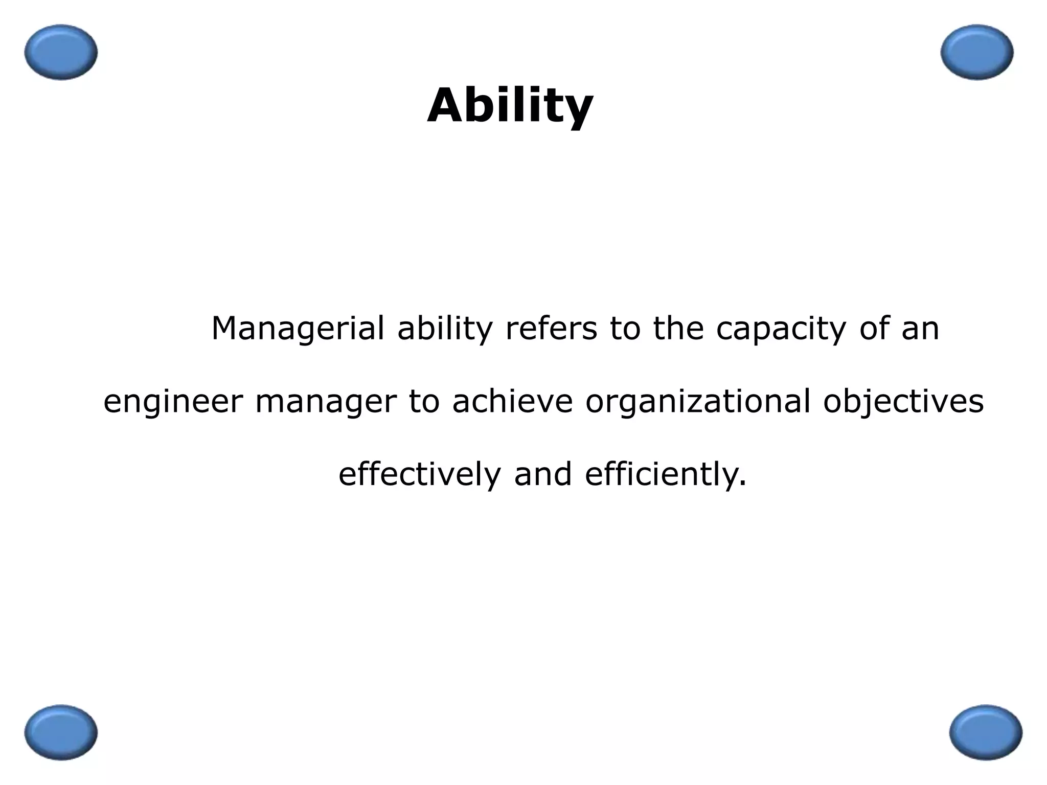 Managerial ability refers to the capacity of an
engineer manager to achieve organizational objectives
effectively and efficiently.
Ability
 