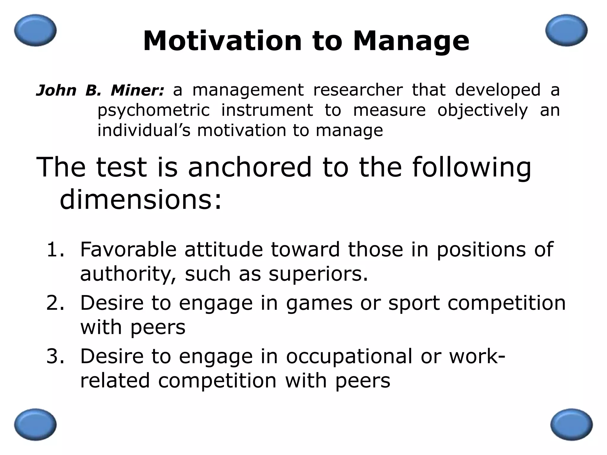 The test is anchored to the following
dimensions:
1. Favorable attitude toward those in positions of
authority, such as superiors.
2. Desire to engage in games or sport competition
with peers
3. Desire to engage in occupational or work-
related competition with peers
Motivation to Manage
John B. Miner: a management researcher that developed a
psychometric instrument to measure objectively an
individual’s motivation to manage
 