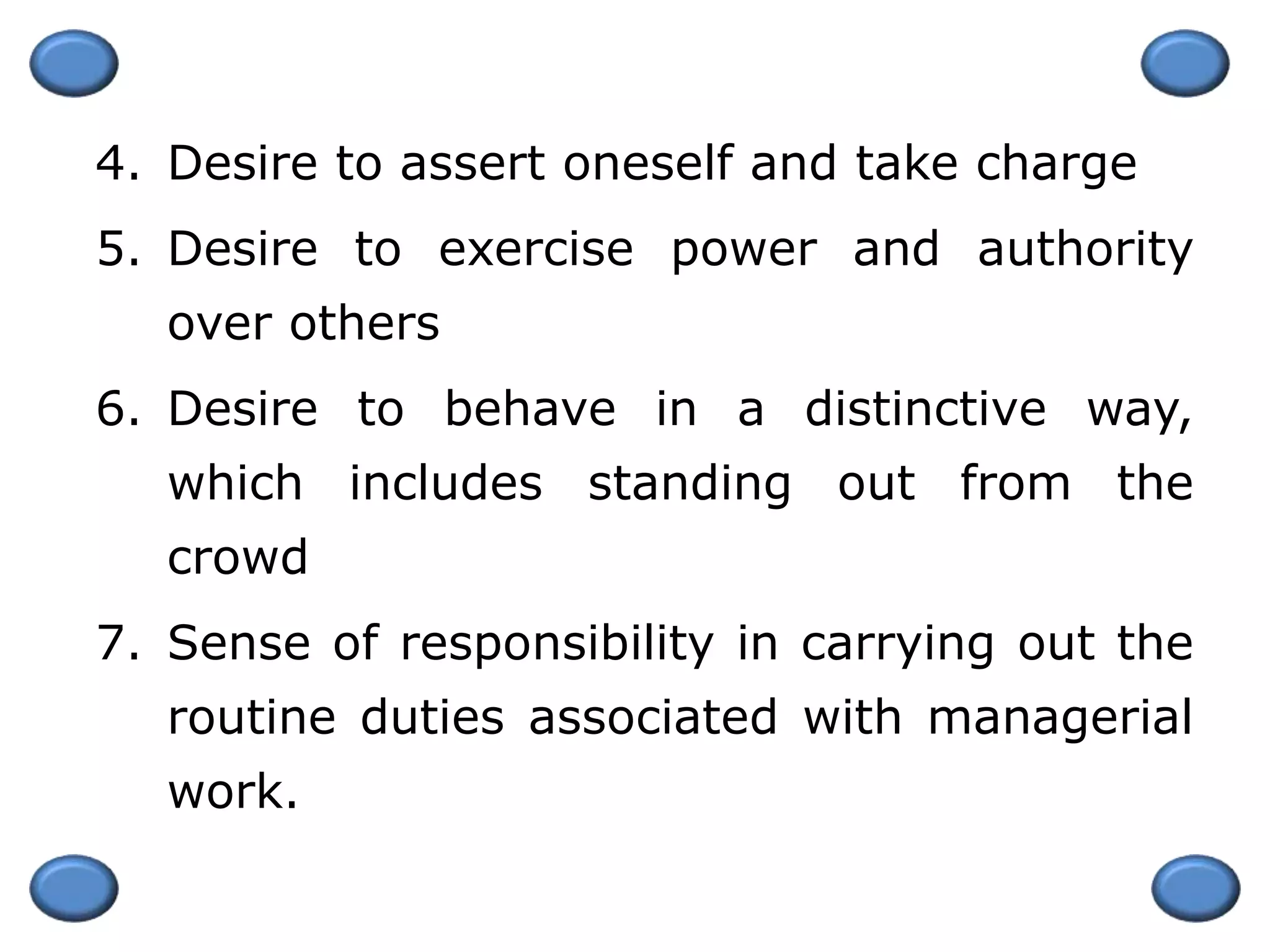 4. Desire to assert oneself and take charge
5. Desire to exercise power and authority
over others
6. Desire to behave in a distinctive way,
which includes standing out from the
crowd
7. Sense of responsibility in carrying out the
routine duties associated with managerial
work.
 