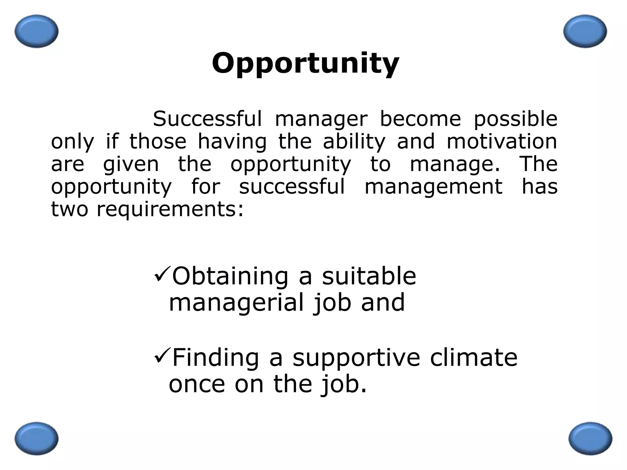 Successful manager become possible
only if those having the ability and motivation
are given the opportunity to manage. The
opportunity for successful management has
two requirements:
Obtaining a suitable
managerial job and
Finding a supportive climate
once on the job.
Opportunity
 
