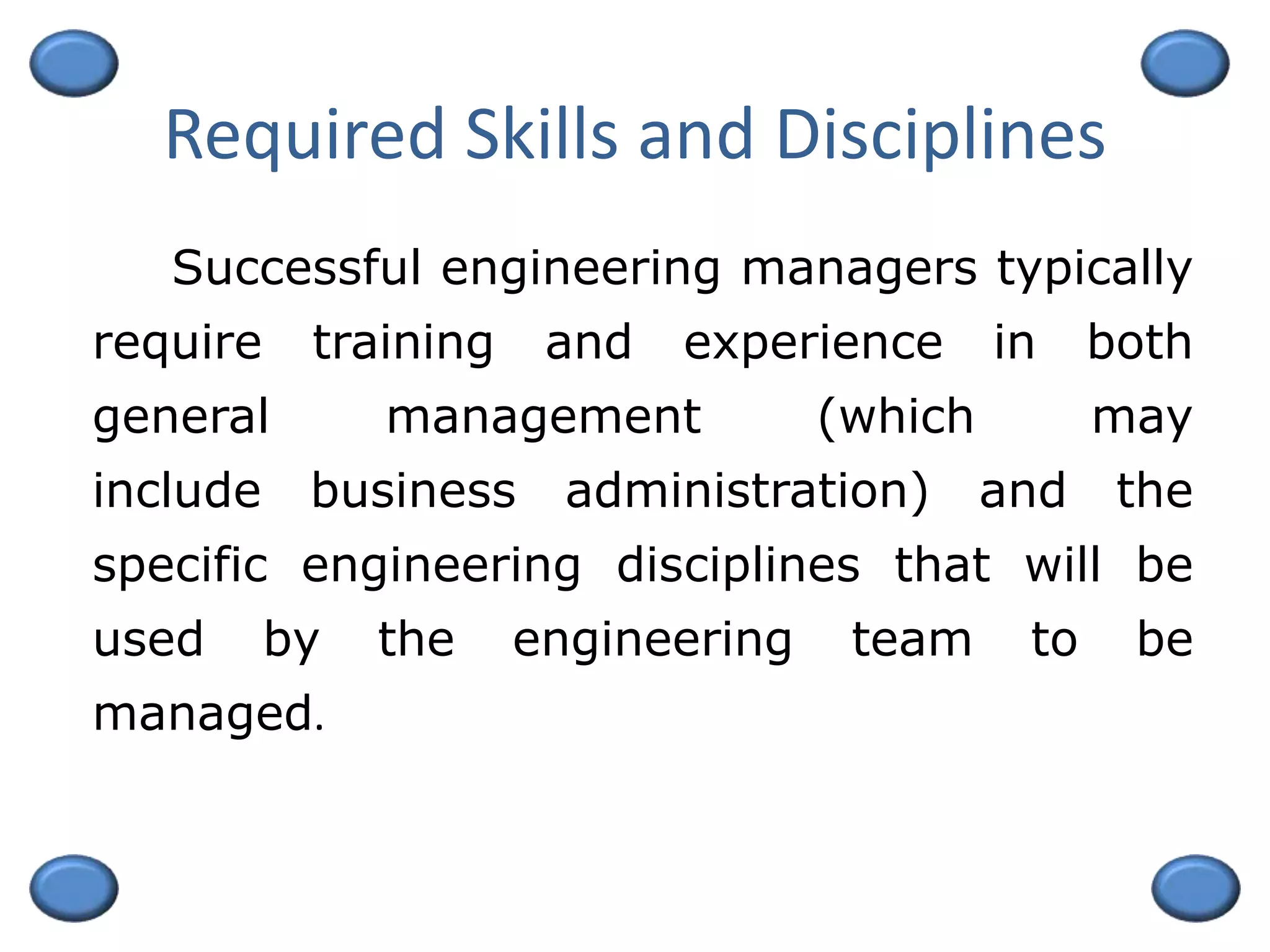 Required Skills and Disciplines
Successful engineering managers typically
require training and experience in both
general management (which may
include business administration) and the
specific engineering disciplines that will be
used by the engineering team to be
managed.
 