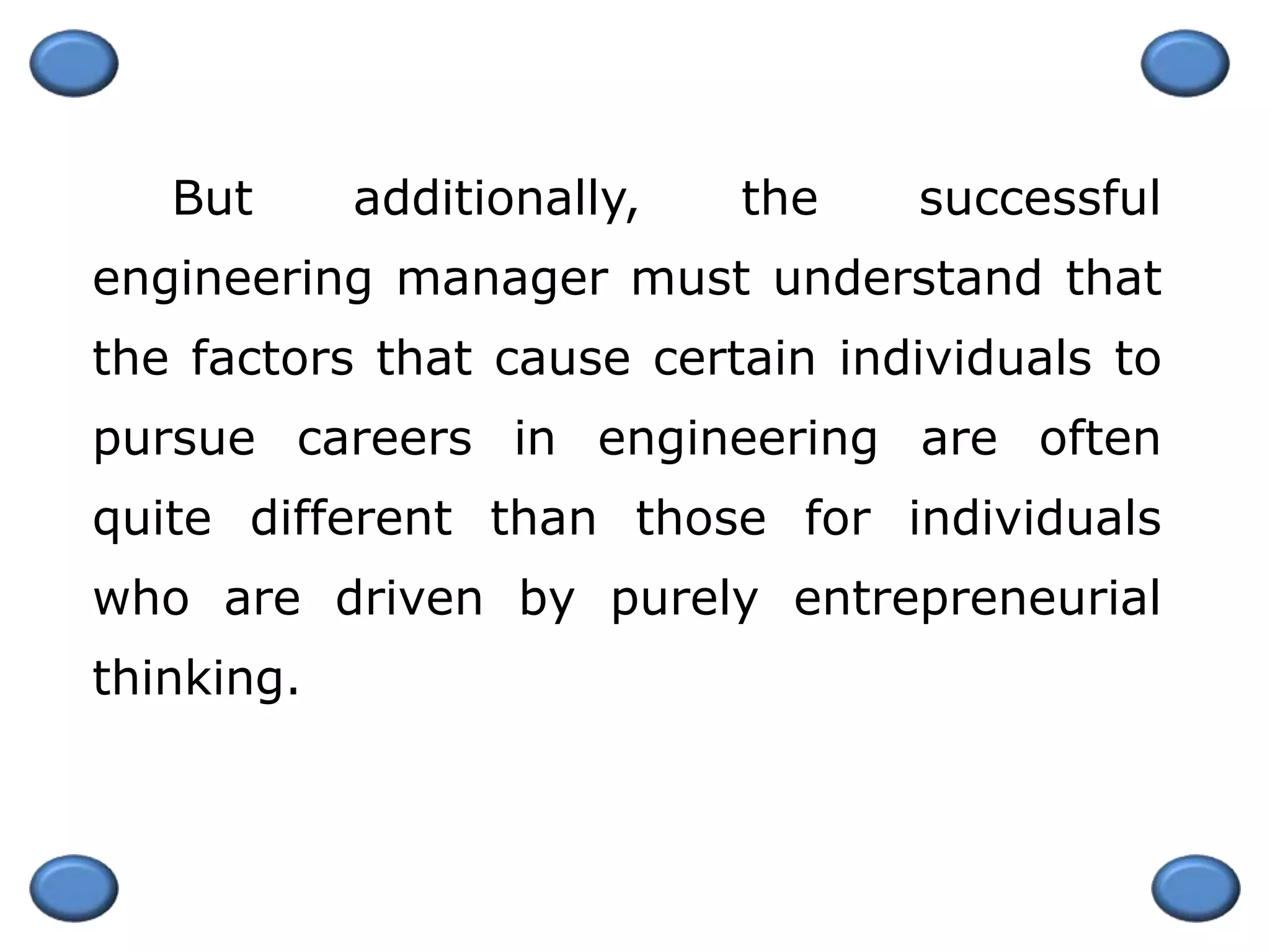But additionally, the successful
engineering manager must understand that
the factors that cause certain individuals to
pursue careers in engineering are often
quite different than those for individuals
who are driven by purely entrepreneurial
thinking.
 