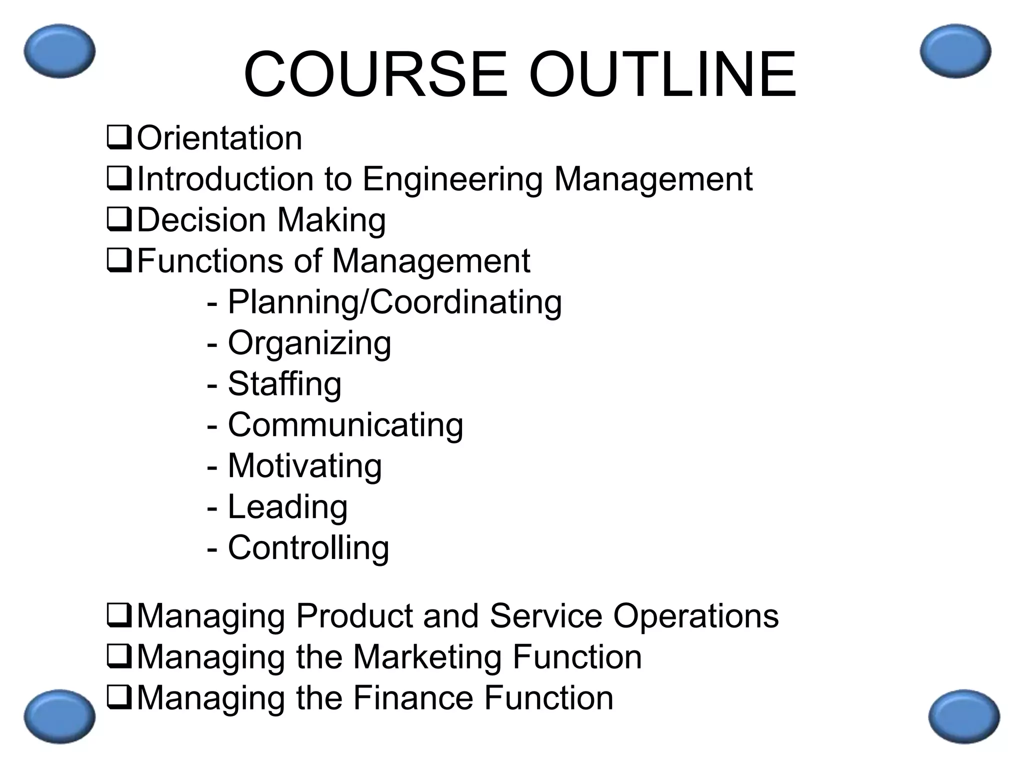 COURSE OUTLINE
Orientation
Introduction to Engineering Management
Decision Making
Functions of Management
- Planning/Coordinating
- Organizing
- Staffing
- Communicating
- Motivating
- Leading
- Controlling
Managing Product and Service Operations
Managing the Marketing Function
Managing the Finance Function
 