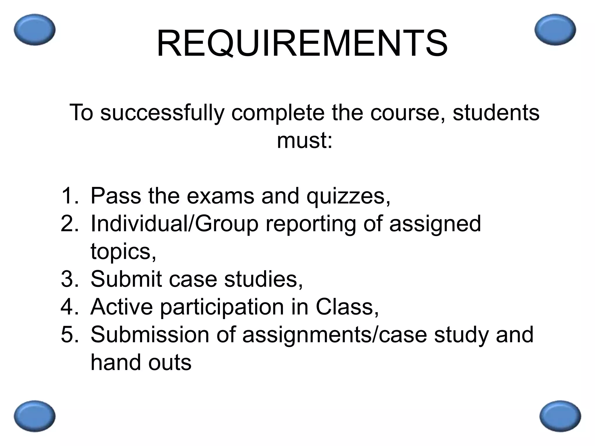 REQUIREMENTS
To successfully complete the course, students
must:
1. Pass the exams and quizzes,
2. Individual/Group reporting of assigned
topics,
3. Submit case studies,
4. Active participation in Class,
5. Submission of assignments/case study and
hand outs
 
