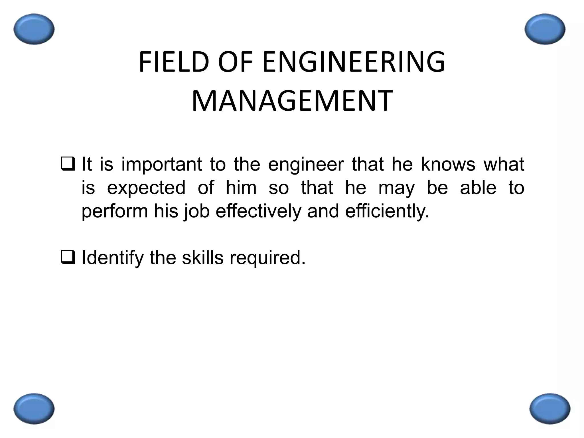 FIELD OF ENGINEERING
MANAGEMENT
 It is important to the engineer that he knows what
is expected of him so that he may be able to
perform his job effectively and efficiently.
 Identify the skills required.
 