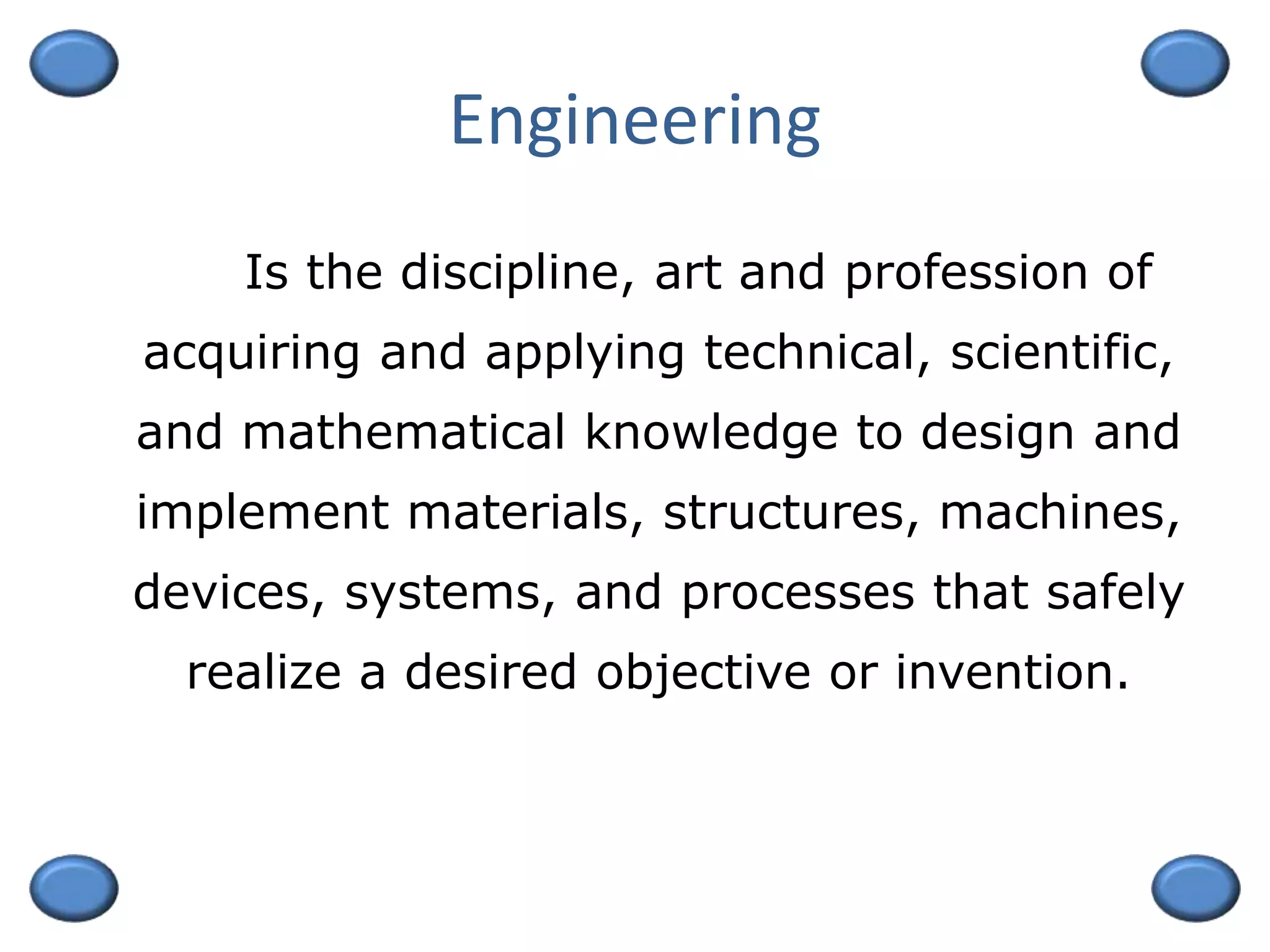 Engineering
Is the discipline, art and profession of
acquiring and applying technical, scientific,
and mathematical knowledge to design and
implement materials, structures, machines,
devices, systems, and processes that safely
realize a desired objective or invention.
 