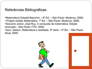 Referências Bibliográficas:

•Matemática/ Edwald Bianchini – 6ª Ed. – São Paulo: Moderna, 2006;
•.Projeto Araibá: Matemática. 1ª Ed. – São Paulo: Moderna, 2006;
•Giovanni Júnior, José Ruy. A conquista da matemática. Edição
renovada – São Paulo: FTD, 2009;
•Iezzi, Gelson. Matemática e realidade. 5ª série – 5ª Ed. – São Paulo.
Atual, 2005.
 