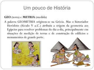 Um pouco de História
GEO (terra) e METRIA (medida)
A palavra GEOMETRIA originou-se na Grécia. Mas o historiador
  Heródoto (Século V a.C.) atribuiu a origem da geometria aos
  Egípcios para resolver problemas do dia-a-dia, principalmente em
  situações de medição de terras e de construção de edifícios e
  monumentos de grande porte.
 