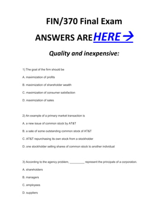 FIN/370 Final Exam
          ANSWERS ARE HERE
                     Quality and inexpensive:

1) The goal of the firm should be

A. maximization of profits

B. maximization of shareholder wealth

C. maximization of consumer satisfaction

D. maximization of sales




2) An example of a primary market transaction is

A. a new issue of common stock by AT&T

B. a sale of some outstanding common stock of AT&T

C. AT&T repurchasing its own stock from a stockholder

D. one stockholder selling shares of common stock to another individual




3) According to the agency problem, _________ represent the principals of a corporation.

A. shareholders

B. managers

C. employees

D. suppliers
 