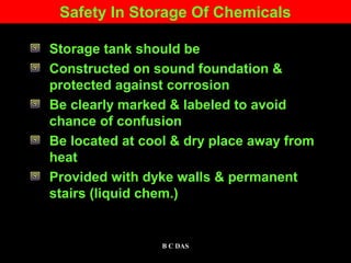Safety In Storage Of Chemicals
Storage tank should be
Constructed on sound foundation &
protected against corrosion
Be clearly marked & labeled to avoid
chance of confusion
Be located at cool & dry place away from
heat
Provided with dyke walls & permanent
stairs (liquid chem.)
1B C DAS
 