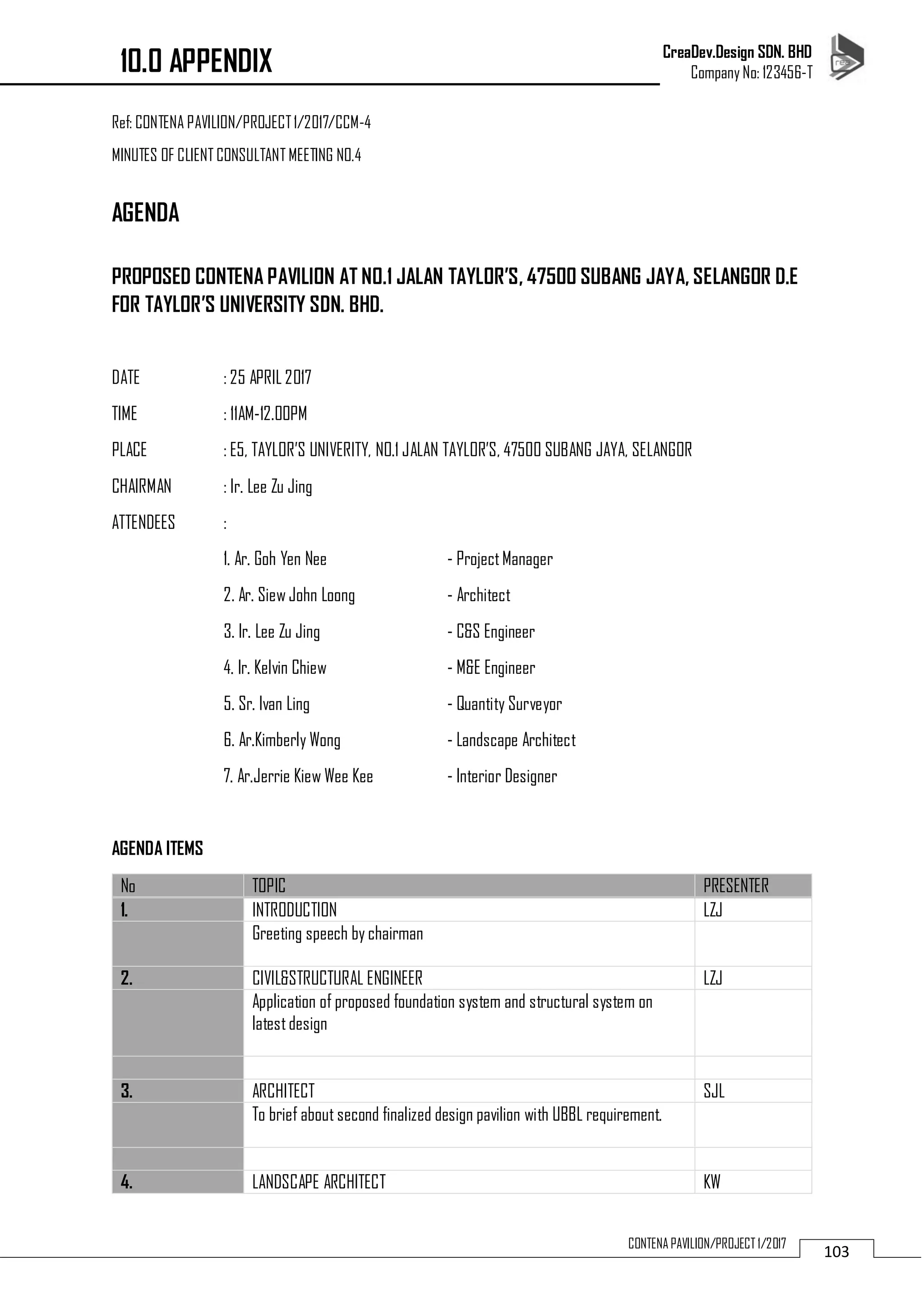 CreaDev.Design SDN. BHD
Company No: 123456-T
103CONTENA PAVILION/PROJECT 1/2017
Ref: CONTENA PAVILION/PROJECT1/2017/CCM-4
MINUTES OF CLIENT CONSULTANT MEETING NO.4
AGENDA
PROPOSED CONTENA PAVILION AT NO.1 JALAN TAYLOR’S, 47500 SUBANG JAYA, SELANGOR D.E
FOR TAYLOR’S UNIVERSITY SDN. BHD.
DATE : 25 APRIL 2017
TIME : 11AM-12.00PM
PLACE : E5, TAYLOR’S UNIVERITY, NO.1 JALAN TAYLOR’S, 47500 SUBANG JAYA, SELANGOR
CHAIRMAN : Ir. Lee Zu Jing
ATTENDEES :
1. Ar. Goh Yen Nee - ProjectManager
2. Ar. Siew John Loong - Architect
3. Ir. Lee Zu Jing - C&S Engineer
4. Ir. Kelvin Chiew - M&E Engineer
5. Sr. Ivan Ling - Quantity Surveyor
6. Ar.Kimberly Wong - Landscape Architect
7. Ar.Jerrie Kiew Wee Kee - Interior Designer
AGENDA ITEMS
No TOPIC PRESENTER
1. INTRODUCTION LZJ
Greeting speech by chairman
2. CIVIL&STRUCTURAL ENGINEER LZJ
Application of proposed foundation system and structural system on
latestdesign
3. ARCHITECT SJL
To brief about second finalized design pavilion with UBBL requirement.
4. LANDSCAPE ARCHITECT KW
10.0 APPENDIX
 
