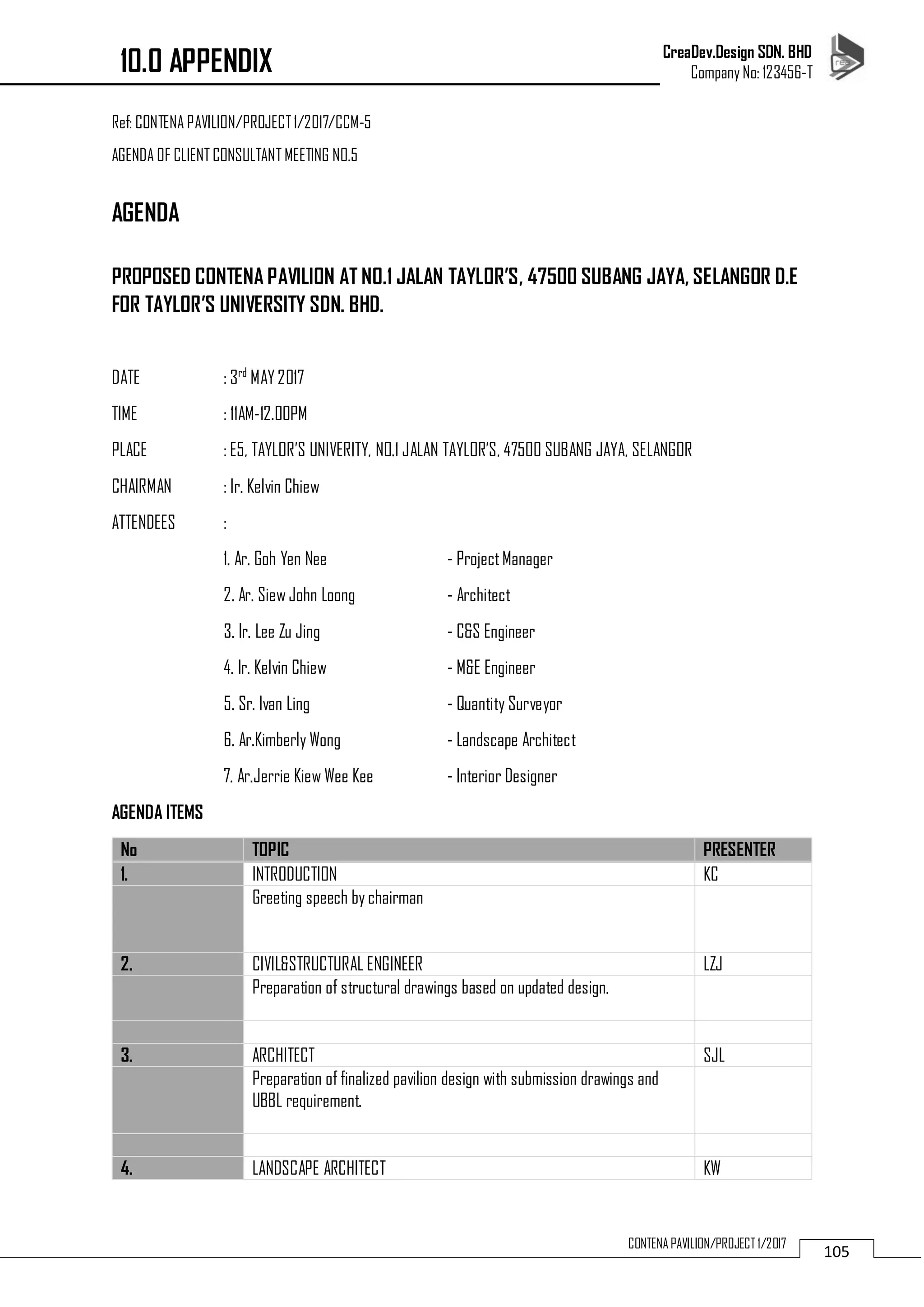 CreaDev.Design SDN. BHD
Company No: 123456-T
105CONTENA PAVILION/PROJECT 1/2017
Ref: CONTENA PAVILION/PROJECT1/2017/CCM-5
AGENDA OF CLIENT CONSULTANT MEETING NO.5
AGENDA
PROPOSED CONTENA PAVILION AT NO.1 JALAN TAYLOR’S, 47500 SUBANG JAYA, SELANGOR D.E
FOR TAYLOR’S UNIVERSITY SDN. BHD.
DATE : 3rd
MAY2017
TIME : 11AM-12.00PM
PLACE : E5, TAYLOR’S UNIVERITY, NO.1 JALAN TAYLOR’S, 47500 SUBANG JAYA, SELANGOR
CHAIRMAN : Ir. Kelvin Chiew
ATTENDEES :
1. Ar. Goh Yen Nee - ProjectManager
2. Ar. Siew John Loong - Architect
3. Ir. Lee Zu Jing - C&S Engineer
4. Ir. Kelvin Chiew - M&E Engineer
5. Sr. Ivan Ling - Quantity Surveyor
6. Ar.Kimberly Wong - Landscape Architect
7. Ar.Jerrie Kiew Wee Kee - Interior Designer
AGENDA ITEMS
No TOPIC PRESENTER
1. INTRODUCTION KC
Greeting speech by chairman
2. CIVIL&STRUCTURAL ENGINEER LZJ
Preparation of structural drawings based on updated design.
3. ARCHITECT SJL
Preparation of finalized pavilion design with submission drawings and
UBBL requirement.
4. LANDSCAPE ARCHITECT KW
10.0 APPENDIX
 