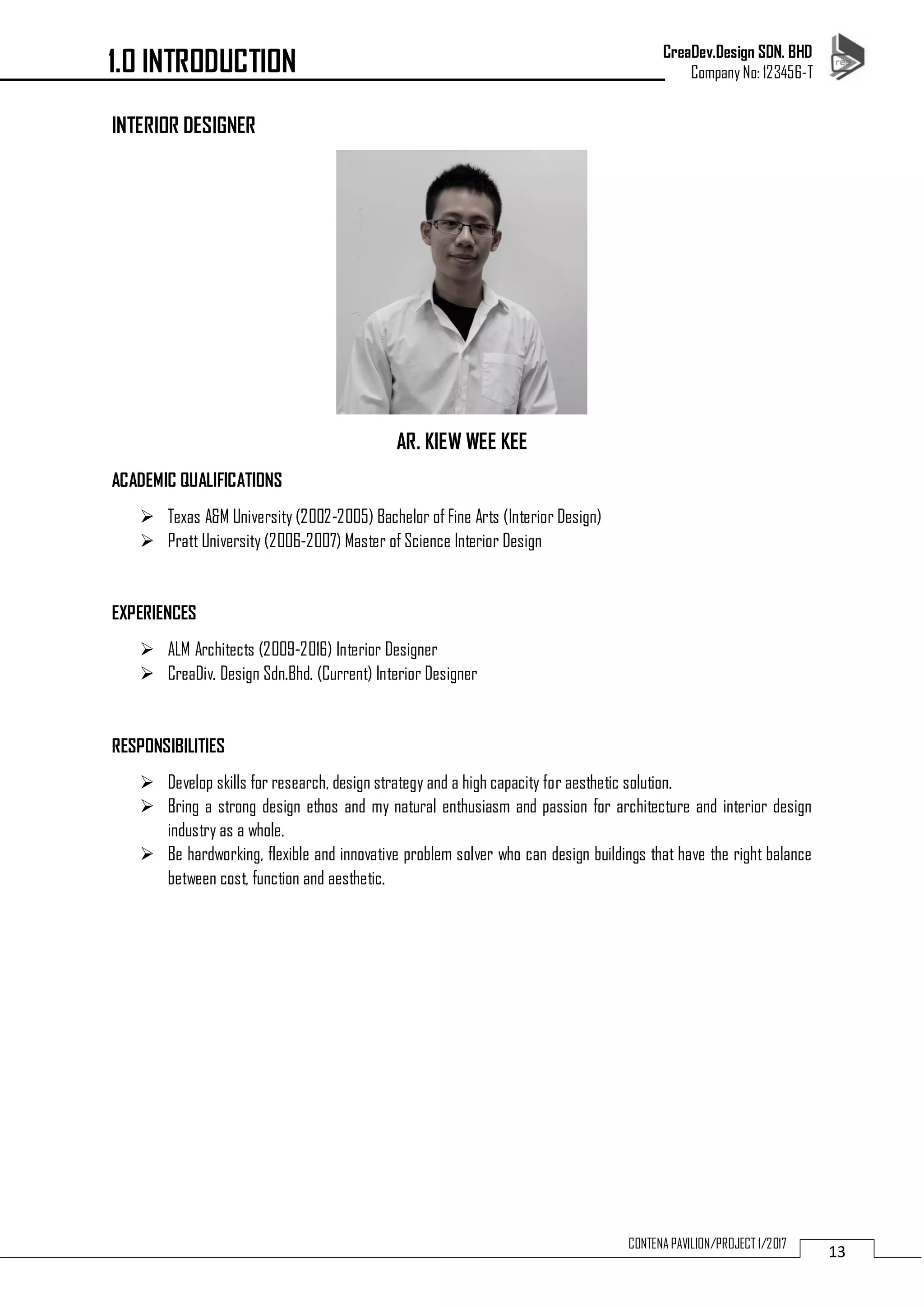CreaDev.Design SDN. BHD
Company No: 123456-T
13CONTENA PAVILION/PROJECT 1/2017
INTERIOR DESIGNER
AR. KIEW WEE KEE
ACADEMIC QUALIFICATIONS
 Texas A&M University (2002-2005) Bachelor of Fine Arts (Interior Design)
 Pratt University (2006-2007) Master of Science Interior Design
EXPERIENCES
 ALM Architects (2009-2016) Interior Designer
 CreaDiv. Design Sdn.Bhd. (Current) Interior Designer
RESPONSIBILITIES
 Develop skills for research, design strategy and a high capacity for aesthetic solution.
 Bring a strong design ethos and my natural enthusiasm and passion for architecture and interior design
industry as a whole.
 Be hardworking, flexible and innovative problem solver who can design buildings that have the right balance
between cost, function and aesthetic.
1.0 INTRODUCTION
 