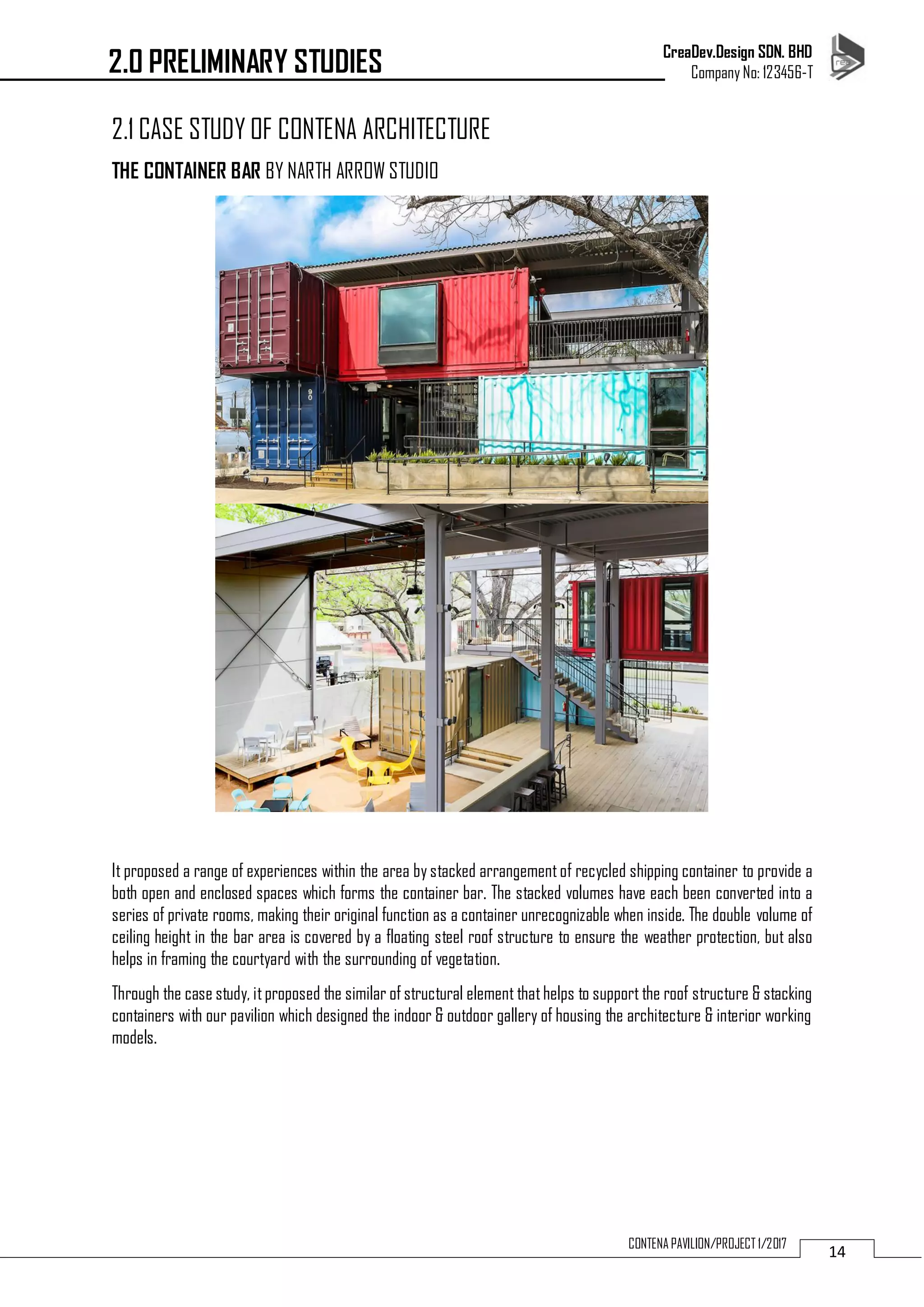CreaDev.Design SDN. BHD
Company No: 123456-T
14CONTENA PAVILION/PROJECT 1/2017
2.1 CASE STUDY OF CONTENA ARCHITECTURE
THE CONTAINER BAR BY NARTH ARROW STUDIO
It proposed a range of experiences within the area by stacked arrangementof recycled shipping container to provide a
both open and enclosed spaces which forms the container bar. The stacked volumes have each been converted into a
series of private rooms, making their original function as a container unrecognizable when inside. The double volume of
ceiling height in the bar area is covered by a floating steel roof structure to ensure the weather protection, but also
helps in framing the courtyard with the surrounding of vegetation.
Through the case study, itproposed the similar of structural element thathelps to support the roof structure & stacking
containers with our pavilion which designed the indoor & outdoor gallery of housing the architecture & interior working
models.
2.0 PRELIMINARY STUDIES
 