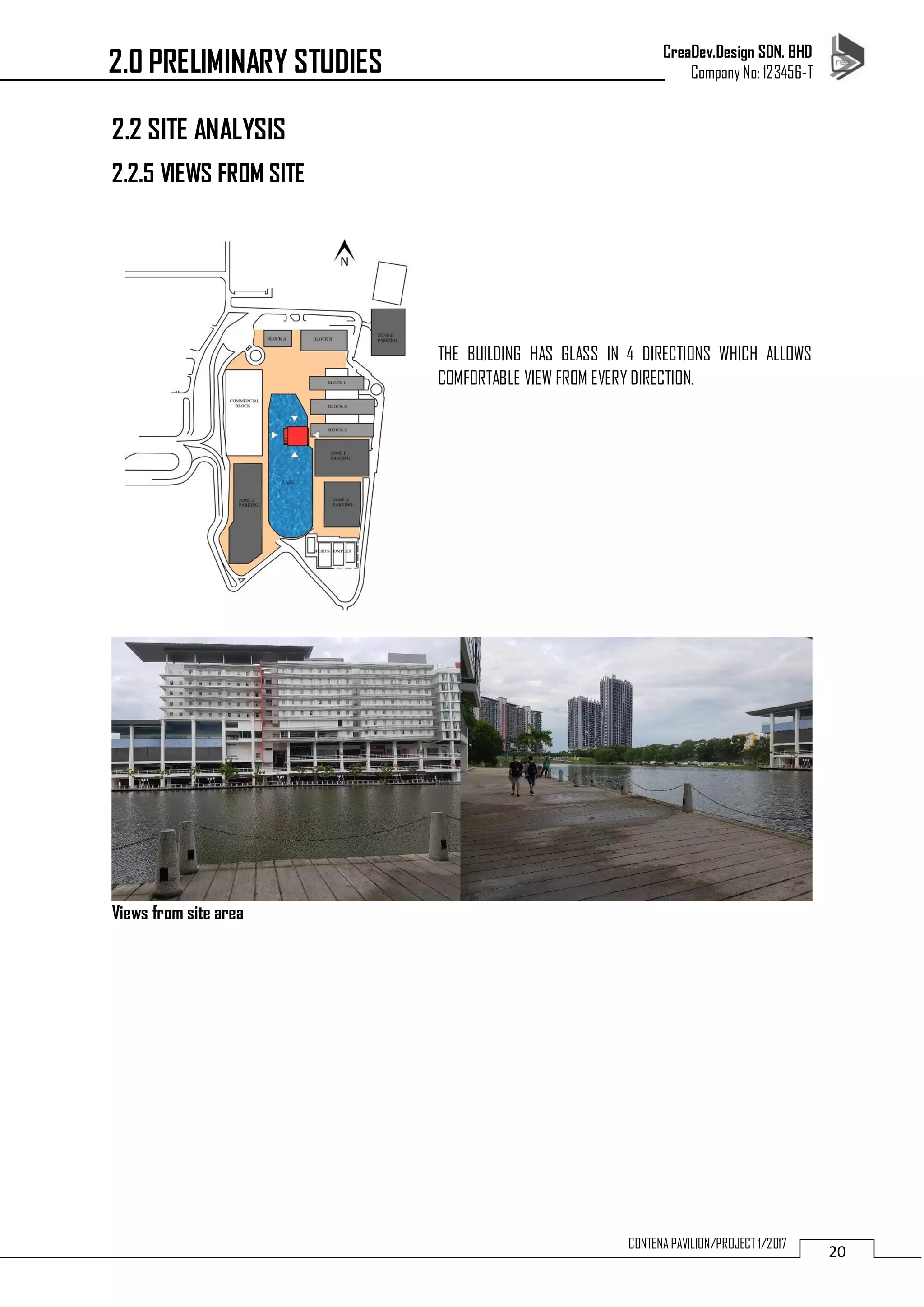 CreaDev.Design SDN. BHD
Company No: 123456-T
20CONTENA PAVILION/PROJECT 1/2017
2.2 SITE ANALYSIS
2.2.5 VIEWS FROM SITE
THE BUILDING HAS GLASS IN 4 DIRECTIONS WHICH ALLOWS
COMFORTABLE VIEW FROM EVERY DIRECTION.
Views from site area
2.0 PRELIMINARY STUDIES
 