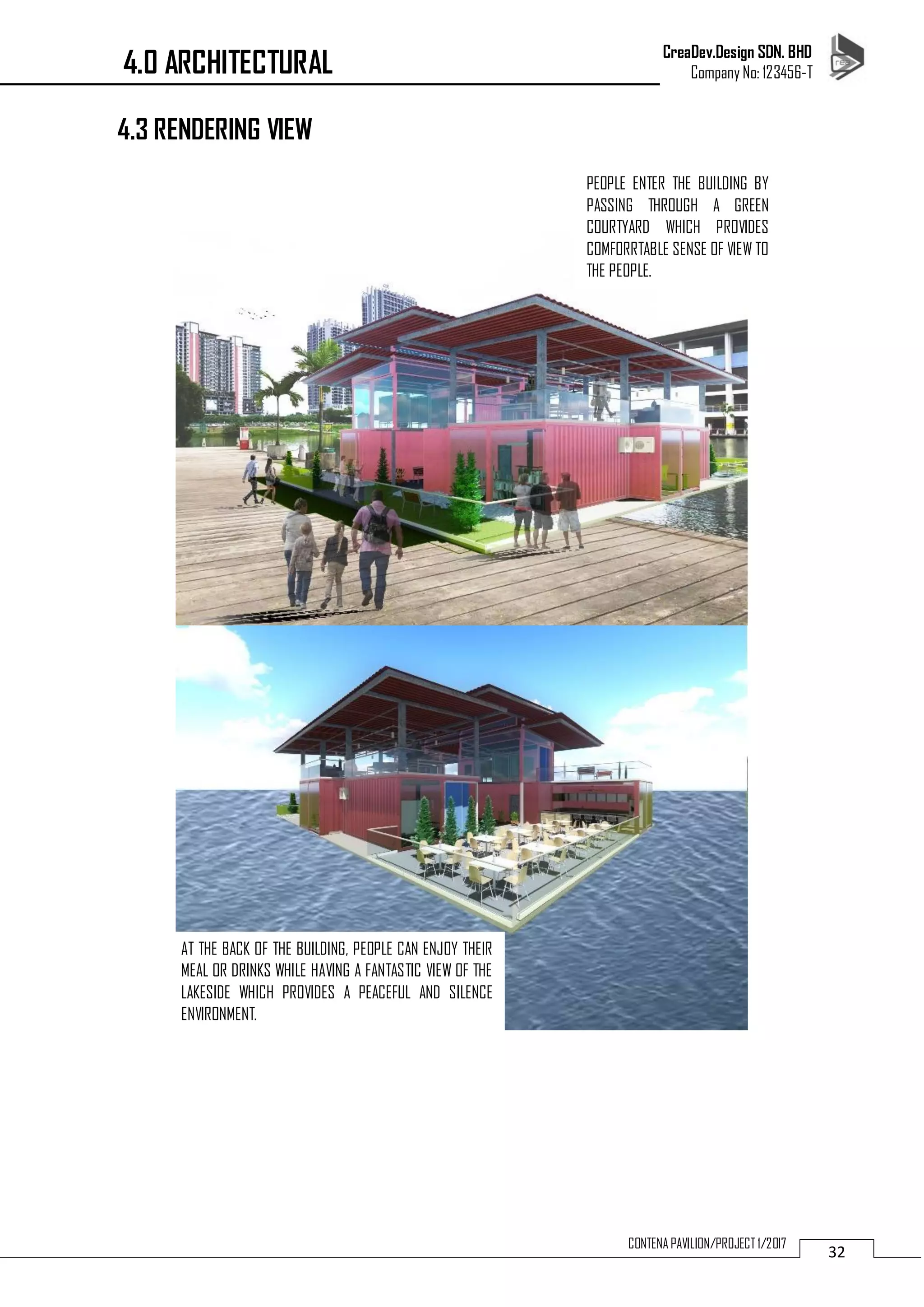 CreaDev.Design SDN. BHD
Company No: 123456-T
32
CONTENA PAVILION/PROJECT 1/2017
4.3 RENDERING VIEW
PEOPLE ENTER THE BUILDING BY
PASSING THROUGH A GREEN
COURTYARD WHICH PROVIDES
COMFORRTABLE SENSE OF VIEW TO
THE PEOPLE.
AT THE BACK OF THE BUILDING, PEOPLE CAN ENJOY THEIR
MEAL OR DRINKS WHILE HAVING A FANTASTIC VIEW OF THE
LAKESIDE WHICH PROVIDES A PEACEFUL AND SILENCE
ENVIRONMENT.
4.0 ARCHITECTURAL
 