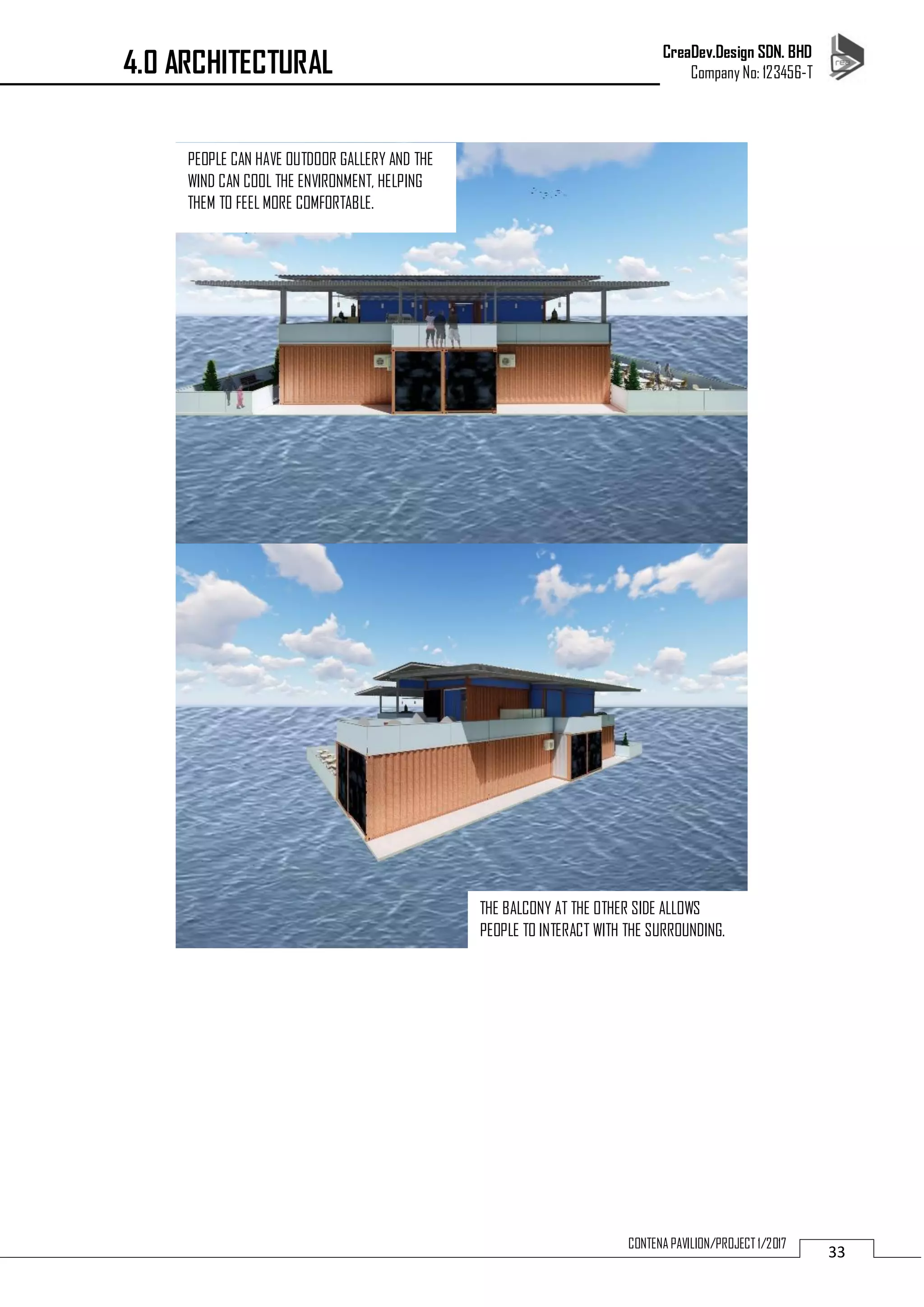 CreaDev.Design SDN. BHD
Company No: 123456-T
33
CONTENA PAVILION/PROJECT 1/2017
4.0 ARCHITECTURAL
PEOPLE CAN HAVE OUTDOOR GALLERY AND THE
WIND CAN COOL THE ENVIRONMENT, HELPING
THEM TO FEEL MORE COMFORTABLE.
THE BALCONY AT THE OTHER SIDE ALLOWS
PEOPLE TO INTERACT WITH THE SURROUNDING.
 