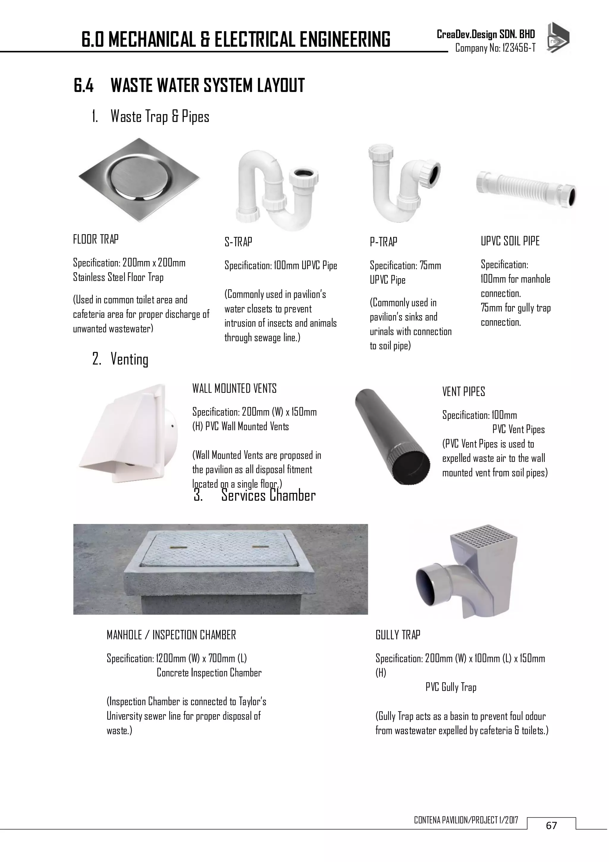 CreaDev.Design SDN. BHD
Company No: 123456-T
67CONTENA PAVILION/PROJECT 1/2017
6.4 WASTE WATER SYSTEM LAYOUT
1. Waste Trap & Pipes
2. Venting
3. Services Chamber
6.0 MECHANICAL & ELECTRICAL ENGINEERING
FLOOR TRAP
Specification: 200mm x200mm
Stainless Steel Floor Trap
(Used in common toilet area and
cafeteria area for proper discharge of
unwanted wastewater)
P-TRAP
Specification: 75mm
UPVC Pipe
(Commonly used in
pavilion’s sinks and
urinals with connection
to soil pipe)
S-TRAP
Specification: 100mm UPVC Pipe
(Commonly used in pavilion’s
water closets to prevent
intrusion of insects and animals
through sewage line.)
UPVC SOIL PIPE
Specification:
100mm for manhole
connection.
75mm for gully trap
connection.
WALL MOUNTED VENTS
Specification: 200mm (W) x 150mm
(H) PVC Wall Mounted Vents
(Wall Mounted Vents are proposed in
the pavilion as all disposal fitment
located on a single floor.)
VENT PIPES
Specification: 100mm
PVC Vent Pipes
(PVC Vent Pipes is used to
expelled waste air to the wall
mounted vent from soil pipes)
MANHOLE / INSPECTION CHAMBER
Specification: 1200mm (W) x 700mm (L)
Concrete Inspection Chamber
(Inspection Chamber is connected to Taylor’s
University sewer line for proper disposal of
waste.)
GULLY TRAP
Specification: 200mm (W) x 100mm (L) x 150mm
(H)
PVC Gully Trap
(Gully Trap acts as a basin to prevent foul odour
from wastewater expelled by cafeteria & toilets.)
 