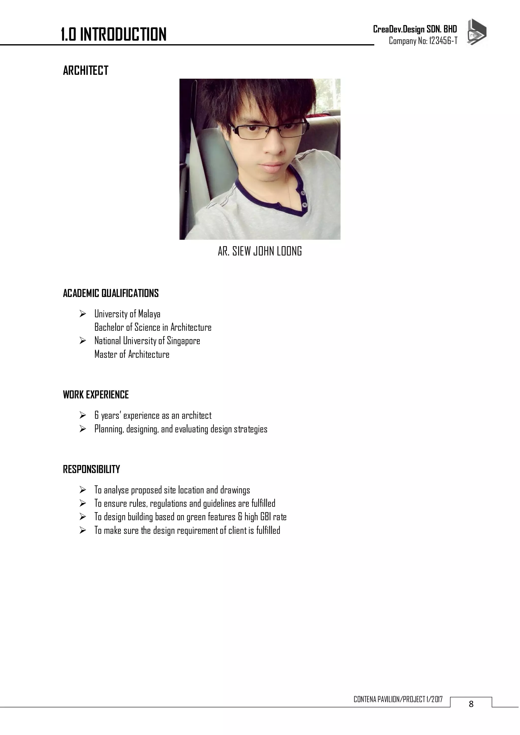 CreaDev.Design SDN. BHD
Company No: 123456-T
8CONTENA PAVILION/PROJECT 1/2017
ARCHITECT
AR. SIEW JOHN LOONG
ACADEMIC QUALIFICATIONS
 University of Malaya
Bachelor of Science in Architecture
 National University of Singapore
Master of Architecture
WORK EXPERIENCE
 6 years’ experience as an architect
 Planning, designing, and evaluating design strategies
RESPONSIBILITY
 To analyse proposed site location and drawings
 To ensure rules, regulations and guidelines are fulfilled
 To design building based on green features & high GBI rate
 To make sure the design requirementof clientis fulfilled
1.0 INTRODUCTION
 