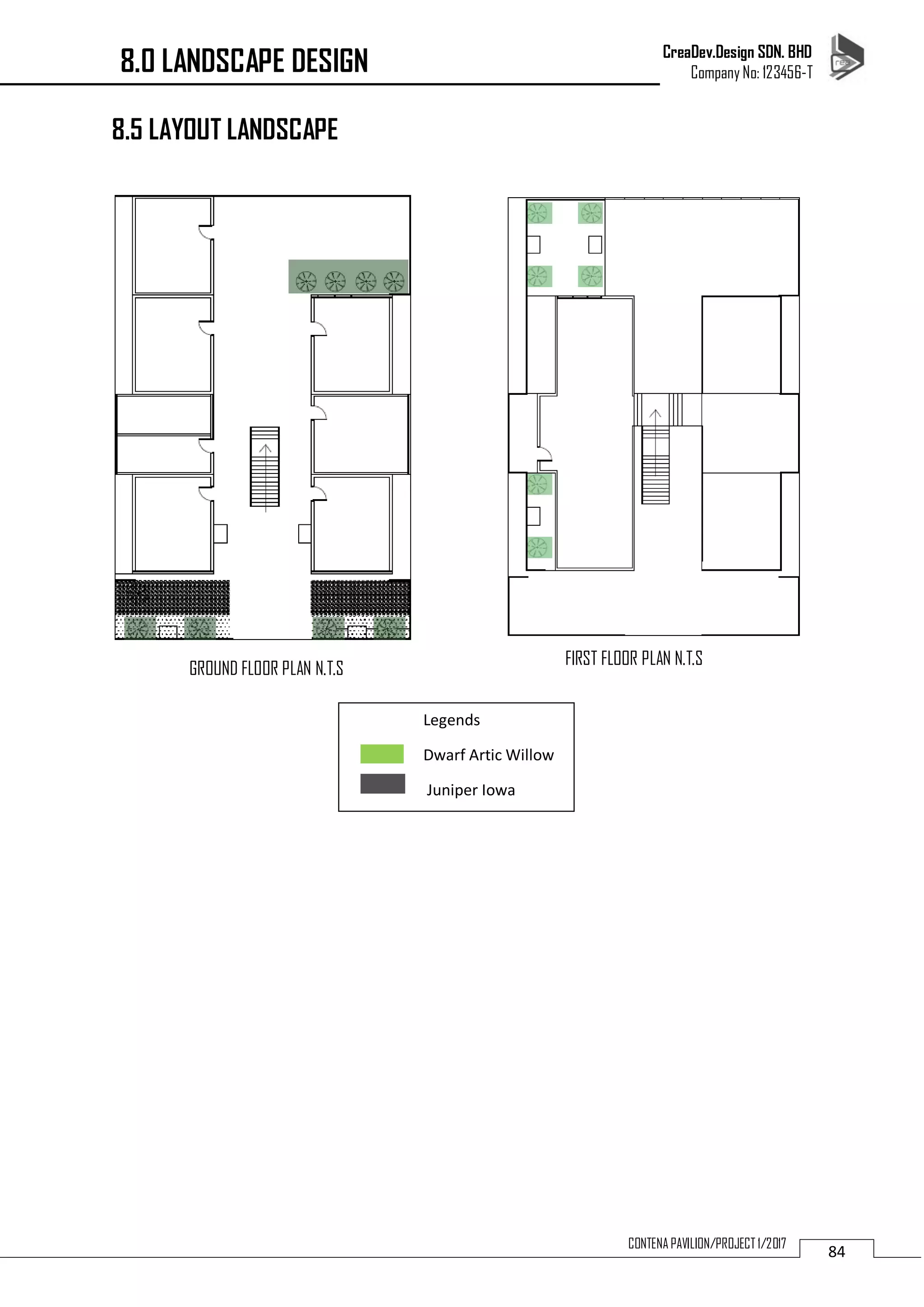 CreaDev.Design SDN. BHD
Company No: 123456-T
84CONTENA PAVILION/PROJECT 1/2017
8.5 LAYOUT LANDSCAPE
Legends
Dwarf Artic Willow
Juniper Iowa
8.0 LANDSCAPE DESIGN
GROUND FLOOR PLAN N.T.S
FIRST FLOOR PLAN N.T.S
 