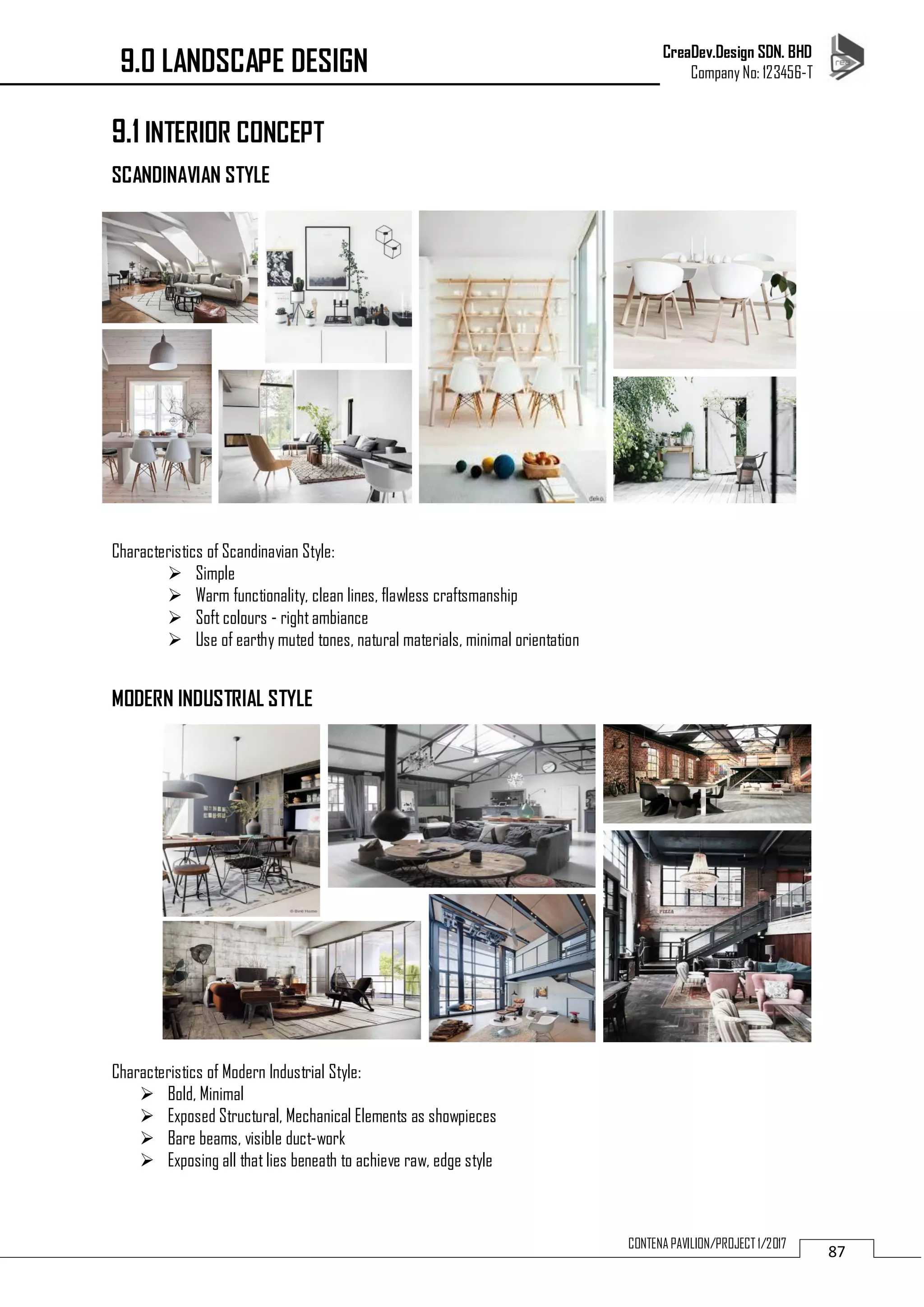 CreaDev.Design SDN. BHD
Company No: 123456-T
87CONTENA PAVILION/PROJECT 1/2017
9.1 INTERIOR CONCEPT
SCANDINAVIAN STYLE
Characteristics of Scandinavian Style:
 Simple
 Warm functionality, clean lines, flawless craftsmanship
 Soft colours - right ambiance
 Use of earthy muted tones, natural materials, minimal orientation
MODERN INDUSTRIAL STYLE
Characteristics of Modern Industrial Style:
 Bold, Minimal
 Exposed Structural, Mechanical Elements as showpieces
 Bare beams, visible duct-work
 Exposing all that lies beneath to achieve raw, edge style
9.0 LANDSCAPE DESIGN
 