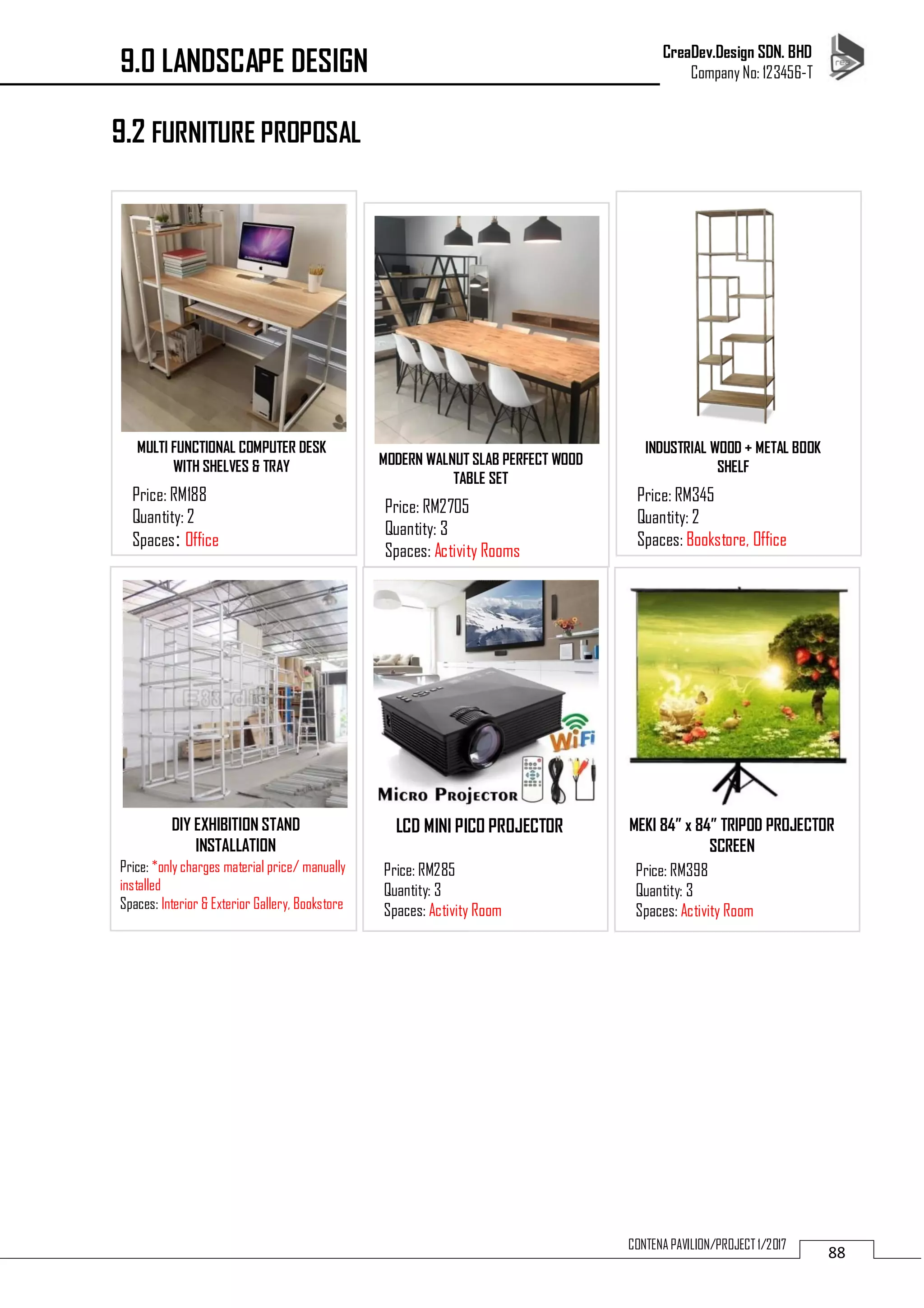 CreaDev.Design SDN. BHD
Company No: 123456-T
88CONTENA PAVILION/PROJECT 1/2017
9.2 FURNITURE PROPOSAL
MULTI FUNCTIONAL COMPUTER DESK
WITH SHELVES & TRAY
Price: RM188
Quantity: 2
Spaces: Office
MODERN WALNUT SLAB PERFECT WOOD
TABLE SET
Price: RM2705
Quantity: 3
Spaces: Activity Rooms
INDUSTRIAL WOOD + METAL BOOK
SHELF
Price: RM345
Quantity: 2
Spaces: Bookstore, Office
DIY EXHIBITION STAND
INSTALLATION
Price: *only charges material price/ manually
installed
Spaces: Interior & Exterior Gallery, Bookstore
MEKI 84” x 84” TRIPOD PROJECTOR
SCREEN
Price: RM398
Quantity: 3
Spaces: Activity Room
LCD MINI PICO PROJECTOR
Price: RM285
Quantity: 3
Spaces: Activity Room
9.0 LANDSCAPE DESIGN
 