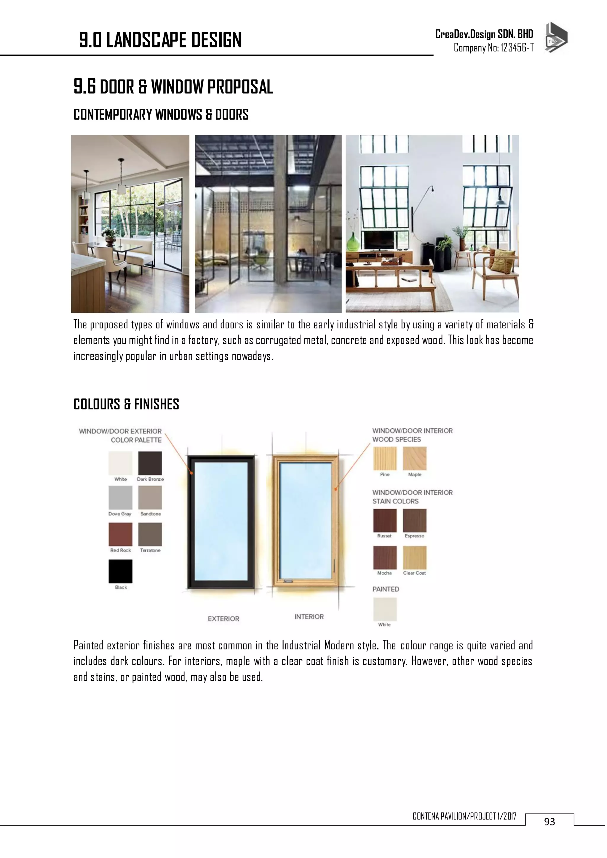 CreaDev.Design SDN. BHD
Company No: 123456-T
93CONTENA PAVILION/PROJECT 1/2017
9.6 DOOR & WINDOW PROPOSAL
CONTEMPORARY WINDOWS & DOORS
The proposed types of windows and doors is similar to the early industrial style by using a variety of materials &
elements you might find in a factory, such as corrugated metal, concrete and exposed wood. This look has become
increasingly popular in urban settings nowadays.
COLOURS & FINISHES
Painted exterior finishes are most common in the Industrial Modern style. The colour range is quite varied and
includes dark colours. For interiors, maple with a clear coat finish is customary. However, other wood species
and stains, or painted wood, may also be used.
9.0 LANDSCAPE DESIGN
 
