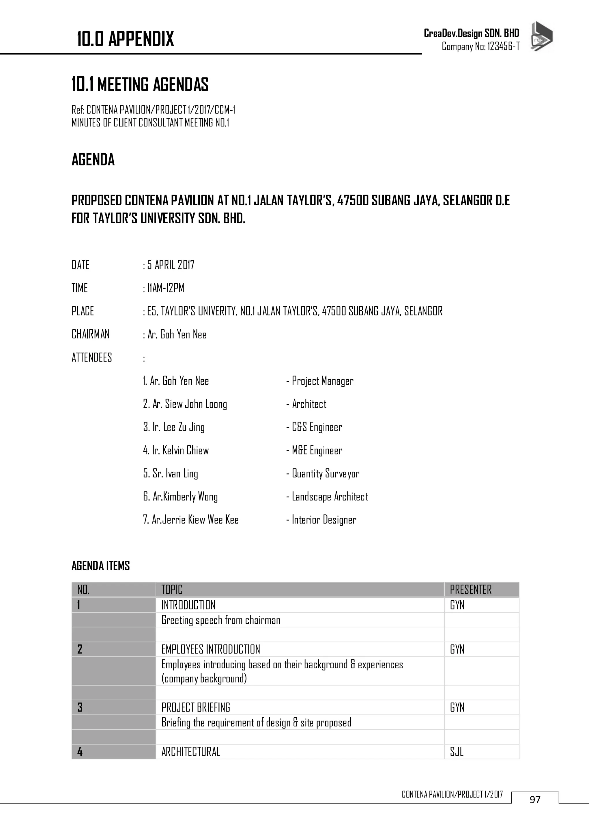 CreaDev.Design SDN. BHD
Company No: 123456-T
97CONTENA PAVILION/PROJECT 1/2017
10.1 MEETING AGENDAS
Ref: CONTENA PAVILION/PROJECT1/2017/CCM-1
MINUTES OF CLIENT CONSULTANT MEETING NO.1
AGENDA
PROPOSED CONTENA PAVILION AT NO.1 JALAN TAYLOR’S, 47500 SUBANG JAYA, SELANGOR D.E
FOR TAYLOR’S UNIVERSITY SDN. BHD.
DATE : 5 APRIL 2017
TIME : 11AM-12PM
PLACE : E5, TAYLOR’S UNIVERITY, NO.1 JALAN TAYLOR’S, 47500 SUBANG JAYA, SELANGOR
CHAIRMAN : Ar. Goh Yen Nee
ATTENDEES :
1. Ar. Goh Yen Nee - ProjectManager
2. Ar. Siew John Loong - Architect
3. Ir. Lee Zu Jing - C&S Engineer
4. Ir. Kelvin Chiew - M&E Engineer
5. Sr. Ivan Ling - Quantity Surveyor
6. Ar.Kimberly Wong - Landscape Architect
7. Ar.Jerrie Kiew Wee Kee - Interior Designer
AGENDA ITEMS
NO. TOPIC PRESENTER
1 INTRODUCTION GYN
Greeting speech from chairman
2 EMPLOYEES INTRODUCTION GYN
Employees introducing based on their background & experiences
(company background)
3 PROJECT BRIEFING GYN
Briefing the requirement of design & site proposed
4 ARCHITECTURAL SJL
10.0 APPENDIX
 