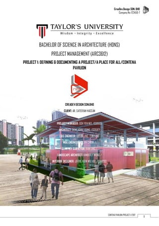 CreaDev.Design SDN. BHD
Company No: 123456-T
1CONTENA PAVILION/PROJECT 1/2017
BACHELOR OF SCIENCE IN ARCHITECTURE (HONS)
PROJECT MANAGEMENT (ARC3612)
PROJECT 1: DEFINING & DOCUMENTING A PROJECT/A PLACE FOR ALL/CONTENA
PAVILION
CREADEV DESIGN SDN.BHD
CLIENT: AR. SATEERAH HASSAN
PROJECT MANAGER: GOH YEN NEE /0315551
ARCHITECT: SIEW JOHN LOONG /0315871
C&S ENGINEER: LEE ZU JING /0325706
M&E ENGINEER: KELVIN CHIEW /
QUANTITY SURVEYOR: IVAN LING /
LANDSCAPE ARCHITECT: KIMBERLY WONG /
INTERIOR DESIGNER: JERRIE KIEW WEE KEE /0310202
 