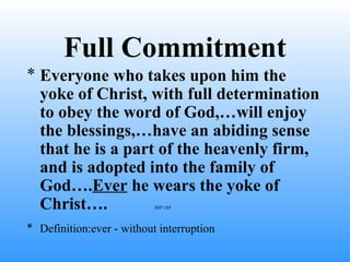 Full Commitment
* Everyone who takes upon him the
yoke of Christ, with full determination
to obey the word of God,…will enjoy
the blessings,…have an abiding sense
that he is a part of the heavenly firm,
and is adopted into the family of
God….Ever he wears the yoke of
Christ…. IHP:185
* Definition:ever - without interruption
 