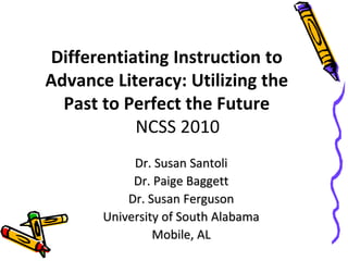 Differentiating Instruction to
Advance Literacy: Utilizing the
Past to Perfect the Future
NCSS 2010
Dr. Susan Santoli
Dr. Paige Baggett
Dr. Susan Ferguson
University of South Alabama
Mobile, AL
 