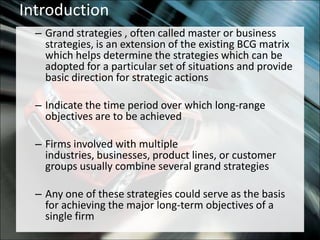 IntroductionGrand strategies , often called master or business strategies, is an extension of the existing BCG matrix which helps determine the strategies which can be adopted for a particular set of situations and provide basic direction for strategic actionsIndicate the time period over which long-range objectives are to be achievedFirms involved with multiple industries, businesses, product lines, or customer groups usually combine several grand strategiesAny one of these strategies could serve as the basis for achieving the major long-term objectives of a single firm