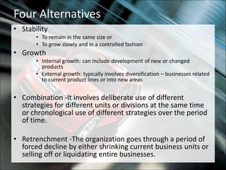 Four AlternativesStabilityTo remain in the same size orTo grow slowly and in a controlled fashionGrowthInternal growth: can include development of new or changed productsExternal growth: typically involves diversification – businesses related to current product lines or into new areasCombination -It involves deliberate use of different strategies for different units or divisions at the same time or chronological use of different strategies over the period of time.Retrenchment -The organization goes through a period of forced decline by either shrinking current business units or selling off or liquidating entire businesses.