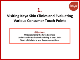 1.
Visiting Kaya Skin Clinics and Evaluating
Various Consumer Touch Points
Objectives:
Understanding the Kaya Business
Understand Visual Merchandising at the Clinics
Study of Collateral and Recommendations
 