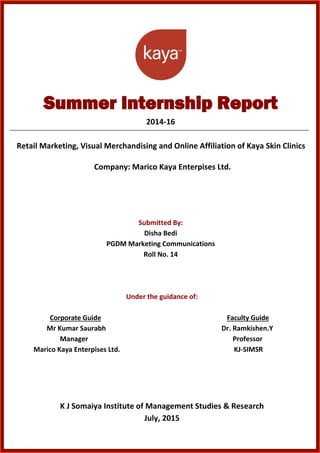Summer Internship Report
2014-16
Retail Marketing, Visual Merchandising and Online Affiliation of Kaya Skin Clinics
Company: Marico Kaya Enterpises Ltd.
Submitted By:
Disha Bedi
PGDM Marketing Communications
Roll No. 14
Under the guidance of:
Corporate Guide Faculty Guide
Mr Kumar Saurabh Dr. Ramkishen.Y
Manager Professor
Marico Kaya Enterpises Ltd. KJ-SIMSR
K J Somaiya Institute of Management Studies & Research
July, 2015
 