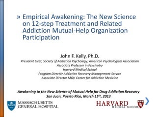 » Empirical Awakening: The New Science
  on 12-step Treatment and Related
  Addiction Mutual-Help Organization
  Participation

                             John F. Kelly, Ph.D.
 President Elect, Society of Addiction Psychology, American Psychological Association
                            Associate Professor in Psychiatry
                                Harvard Medical School
              Program Director Addiction Recovery Management Service
                Associate Director MGH Center for Addiction Medicine



Awakening to the New Science of Mutual Help for Drug Addiction Recovery
                San Juan, Puerto Rico, March 15th, 2013
 