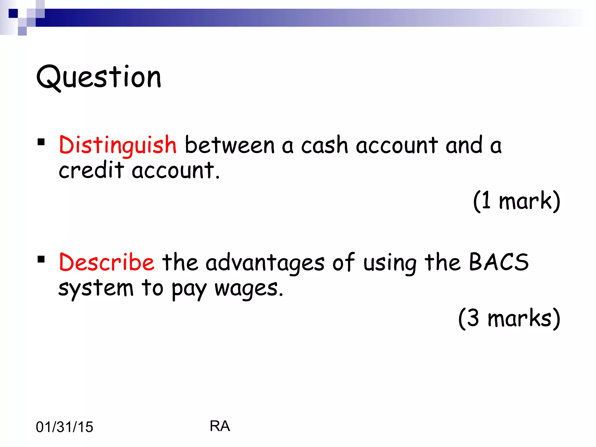 RA01/31/15
Question
 Distinguish between a cash account and a
credit account.
(1 mark)
 Describe the advantages of using the BACS
system to pay wages.
(3 marks)
 