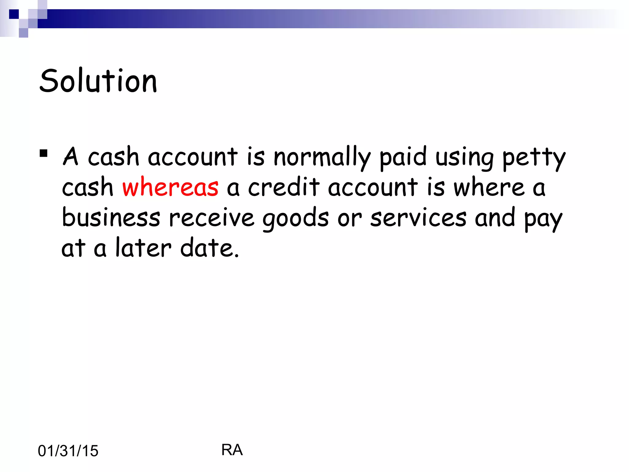 RA01/31/15
Solution
 A cash account is normally paid using petty
cash whereas a credit account is where a
business receive goods or services and pay
at a later date.
 