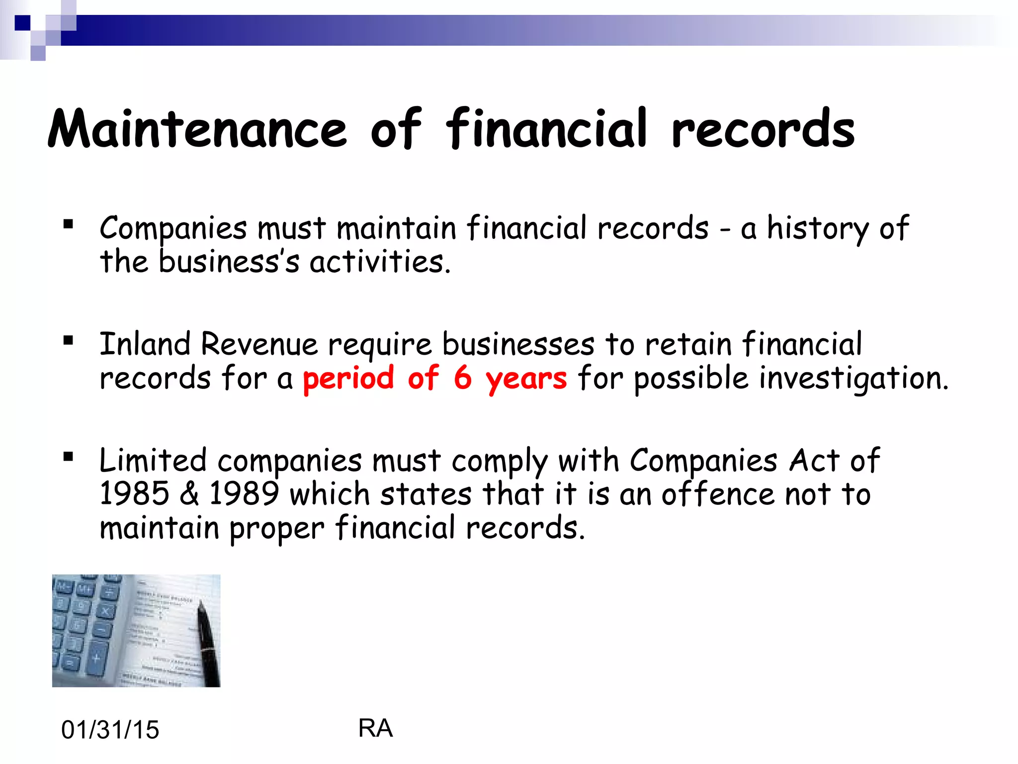 RA01/31/15
Maintenance of financial records
 Companies must maintain financial records - a history of
the business’s activities.
 Inland Revenue require businesses to retain financial
records for a period of 6 years for possible investigation.
 Limited companies must comply with Companies Act of
1985 & 1989 which states that it is an offence not to
maintain proper financial records.
 