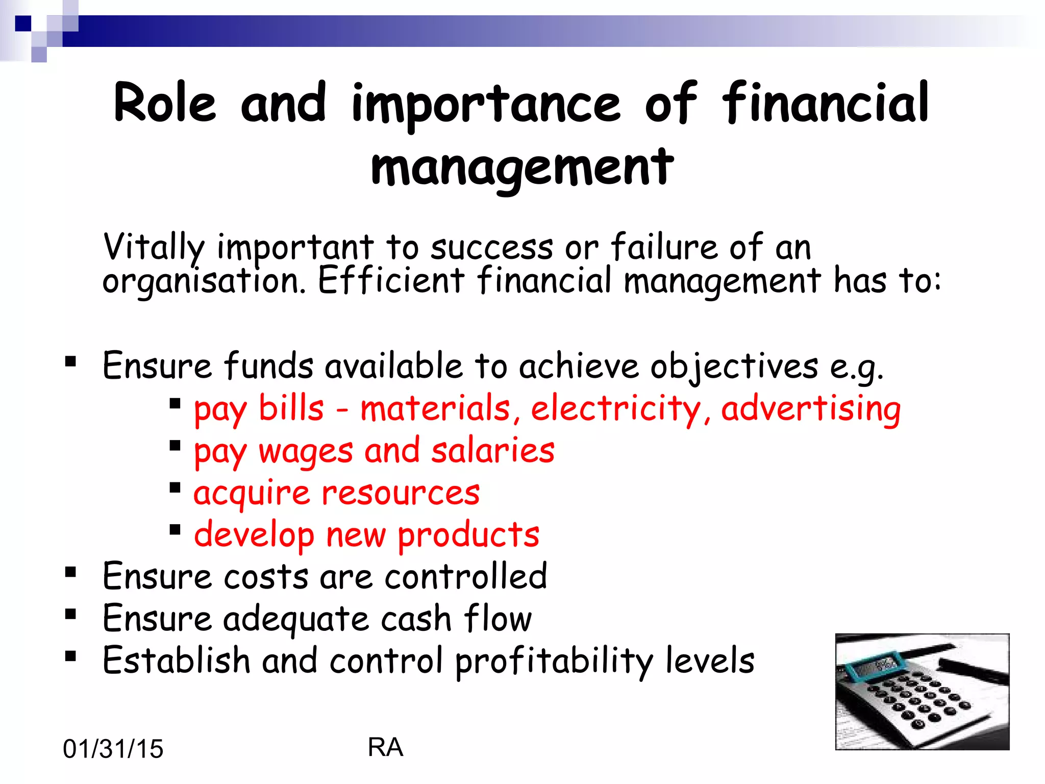 RA01/31/15
Role and importance of financial
management
Vitally important to success or failure of an
organisation. Efficient financial management has to:
 Ensure funds available to achieve objectives e.g.
 pay bills - materials, electricity, advertising
 pay wages and salaries
 acquire resources
 develop new products
 Ensure costs are controlled
 Ensure adequate cash flow
 Establish and control profitability levels
 