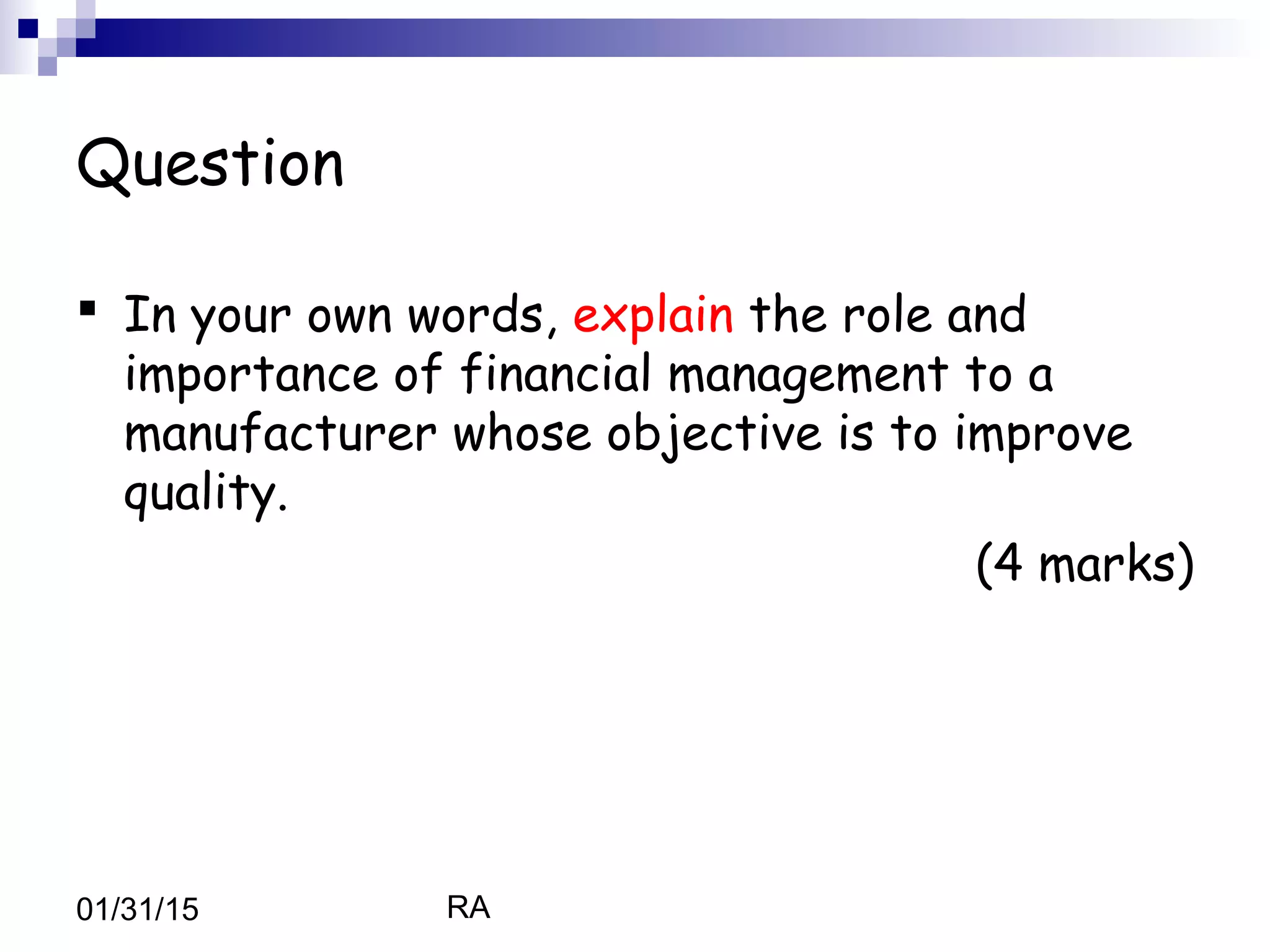 RA01/31/15
Question
 In your own words, explain the role and
importance of financial management to a
manufacturer whose objective is to improve
quality.
(4 marks)
 