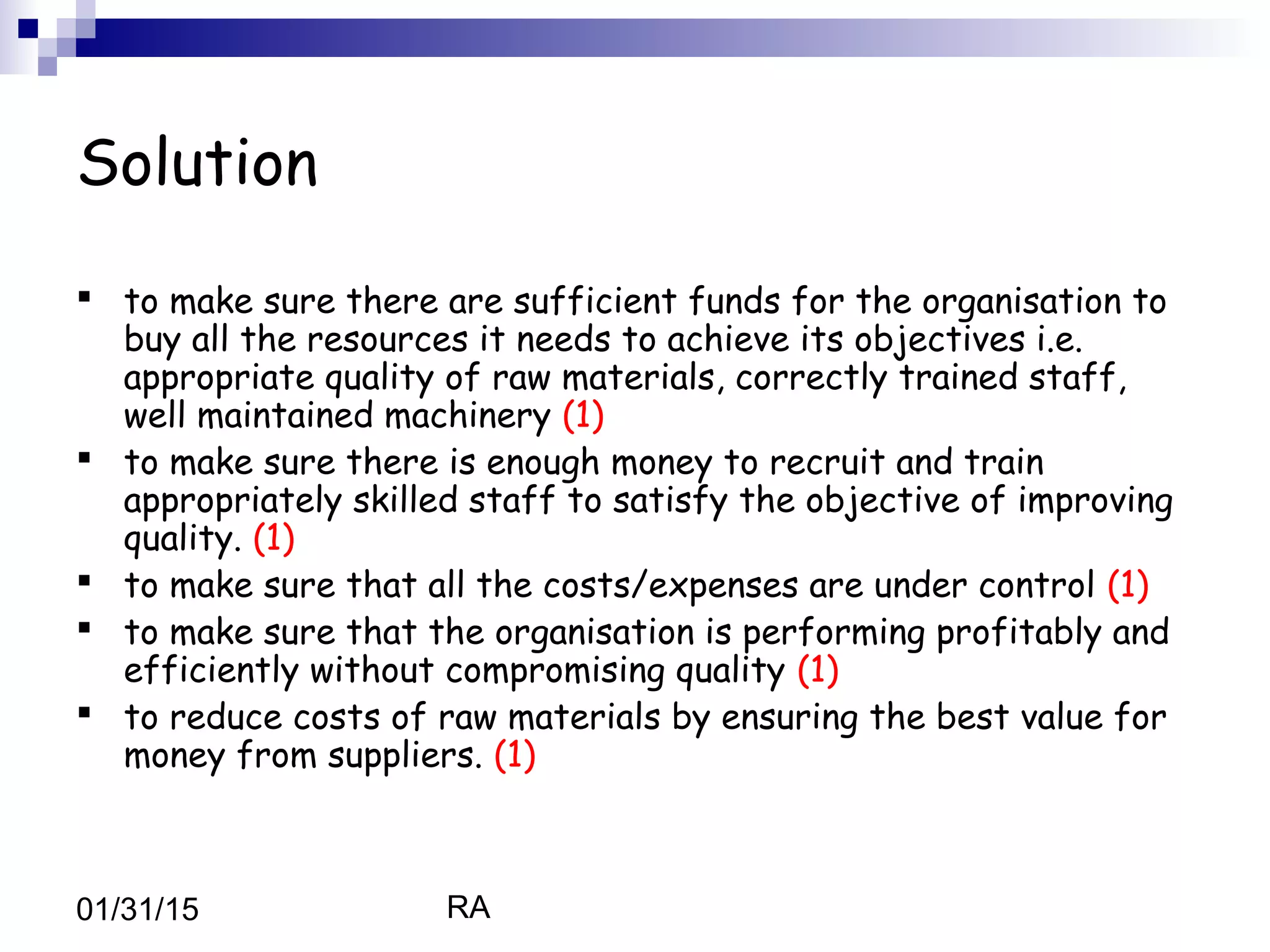 RA01/31/15
Solution
 to make sure there are sufficient funds for the organisation to
buy all the resources it needs to achieve its objectives i.e.
appropriate quality of raw materials, correctly trained staff,
well maintained machinery (1)
 to make sure there is enough money to recruit and train
appropriately skilled staff to satisfy the objective of improving
quality. (1)
 to make sure that all the costs/expenses are under control (1)
 to make sure that the organisation is performing profitably and
efficiently without compromising quality (1)
 to reduce costs of raw materials by ensuring the best value for
money from suppliers. (1)
 