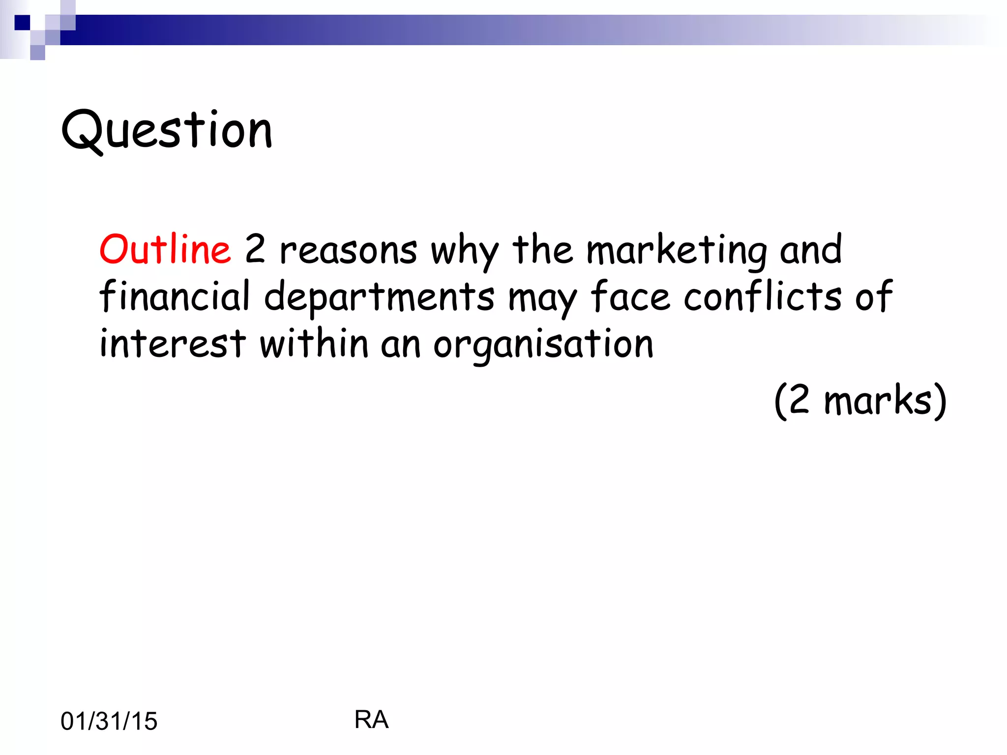 RA01/31/15
Question
Outline 2 reasons why the marketing and
financial departments may face conflicts of
interest within an organisation
(2 marks)
 