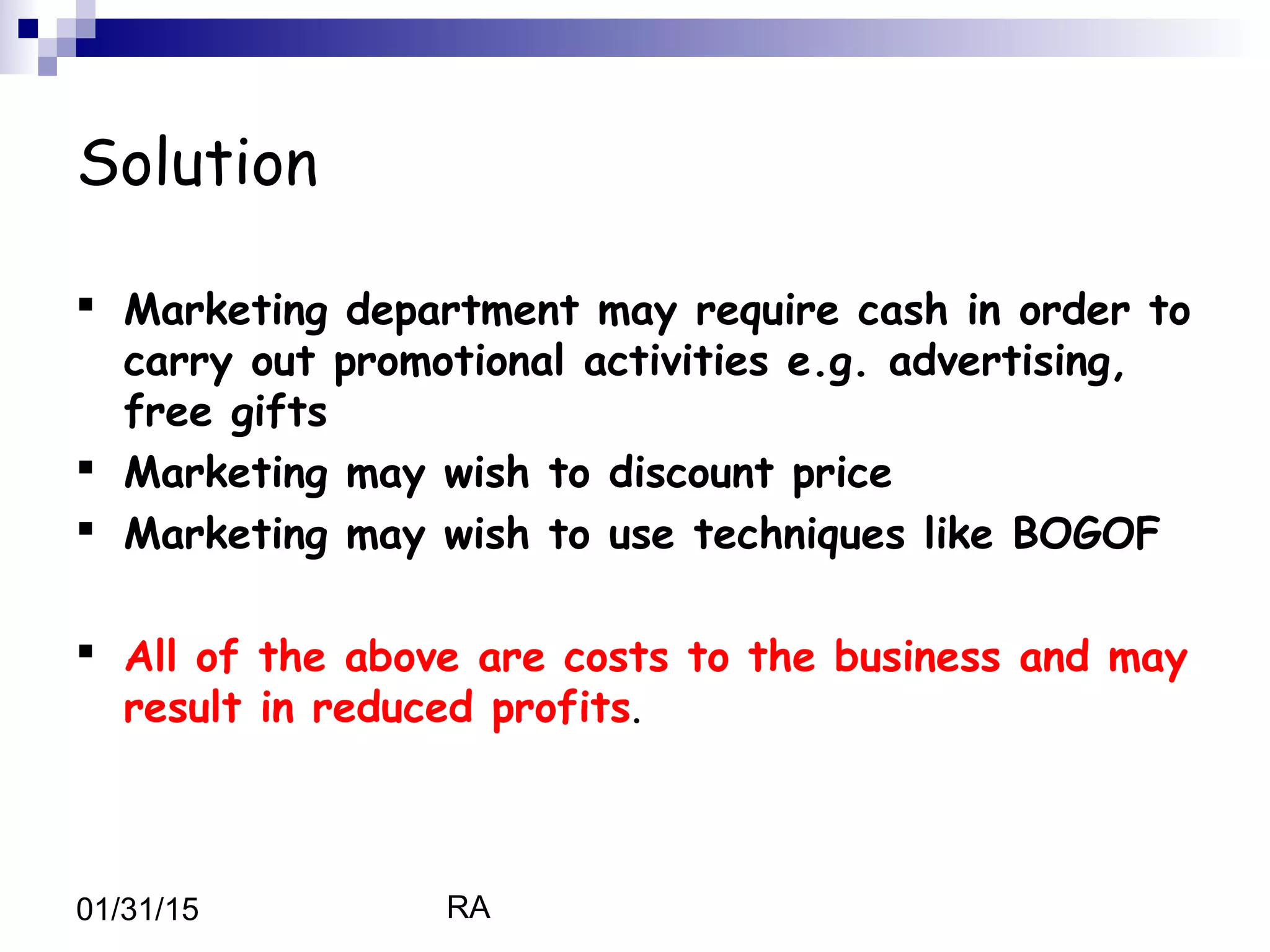 RA01/31/15
Solution
 Marketing department may require cash in order to
carry out promotional activities e.g. advertising,
free gifts
 Marketing may wish to discount price
 Marketing may wish to use techniques like BOGOF
 All of the above are costs to the business and may
result in reduced profits.
 