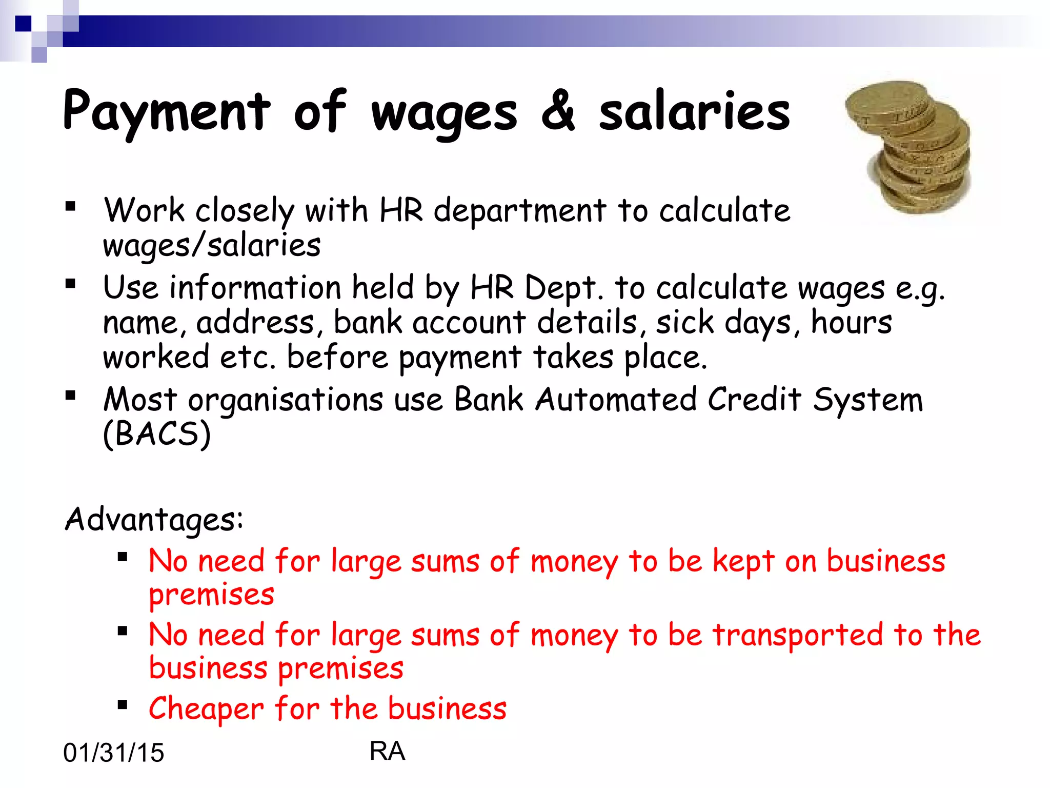 RA01/31/15
Payment of wages & salaries
 Work closely with HR department to calculate
wages/salaries
 Use information held by HR Dept. to calculate wages e.g.
name, address, bank account details, sick days, hours
worked etc. before payment takes place.
 Most organisations use Bank Automated Credit System
(BACS)
Advantages:
 No need for large sums of money to be kept on business
premises
 No need for large sums of money to be transported to the
business premises
 Cheaper for the business
 
