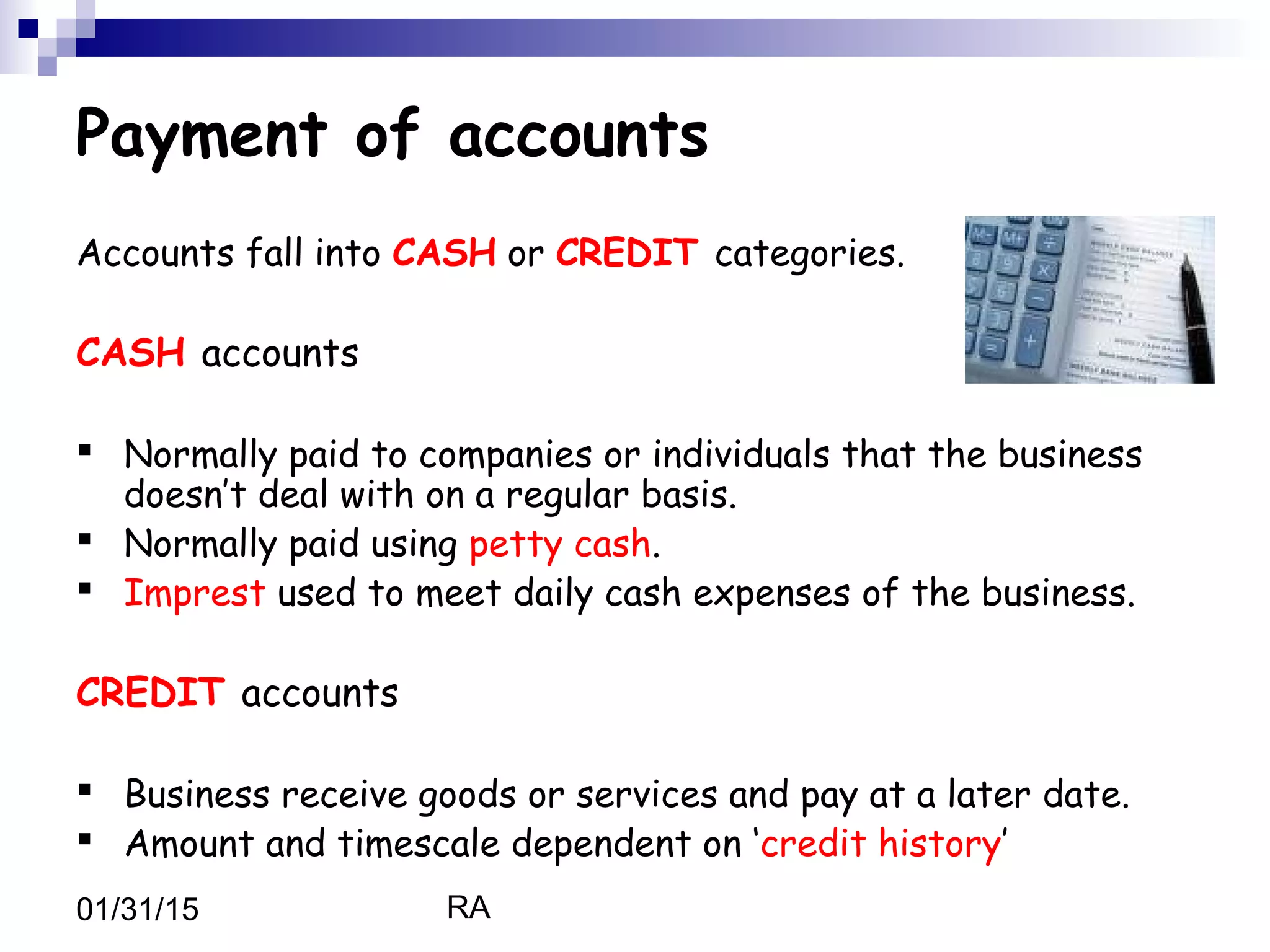 RA01/31/15
Payment of accounts
Accounts fall into CASH or CREDIT categories.
CASH accounts
 Normally paid to companies or individuals that the business
doesn’t deal with on a regular basis.
 Normally paid using petty cash.
 Imprest used to meet daily cash expenses of the business.
CREDIT accounts
 Business receive goods or services and pay at a later date.
 Amount and timescale dependent on ‘credit history’
 