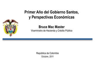 Primer Año del Gobierno Santos,
   y Perspectivas Económicas

          Bruce Mac Master
   Viceministro de Hacienda y Crédito Público




        República de Colombia
             Octubre, 2011
 