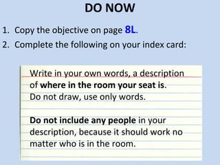 DO NOW
1. Copy the objective on page 8L.
2. Complete the following on your index card:

      Write in your own words, a description
      of where in the room your seat is.
      Do not draw, use only words.

      Do not include any people in your
      description, because it should work no
      matter who is in the room.
 